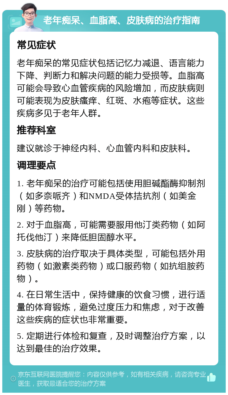 老年痴呆、血脂高、皮肤病的治疗指南 常见症状 老年痴呆的常见症状包括记忆力减退、语言能力下降、判断力和解决问题的能力受损等。血脂高可能会导致心血管疾病的风险增加，而皮肤病则可能表现为皮肤瘙痒、红斑、水疱等症状。这些疾病多见于老年人群。 推荐科室 建议就诊于神经内科、心血管内科和皮肤科。 调理要点 1. 老年痴呆的治疗可能包括使用胆碱酯酶抑制剂（如多奈哌齐）和NMDA受体拮抗剂（如美金刚）等药物。 2. 对于血脂高，可能需要服用他汀类药物（如阿托伐他汀）来降低胆固醇水平。 3. 皮肤病的治疗取决于具体类型，可能包括外用药物（如激素类药物）或口服药物（如抗组胺药物）。 4. 在日常生活中，保持健康的饮食习惯，进行适量的体育锻炼，避免过度压力和焦虑，对于改善这些疾病的症状也非常重要。 5. 定期进行体检和复查，及时调整治疗方案，以达到最佳的治疗效果。