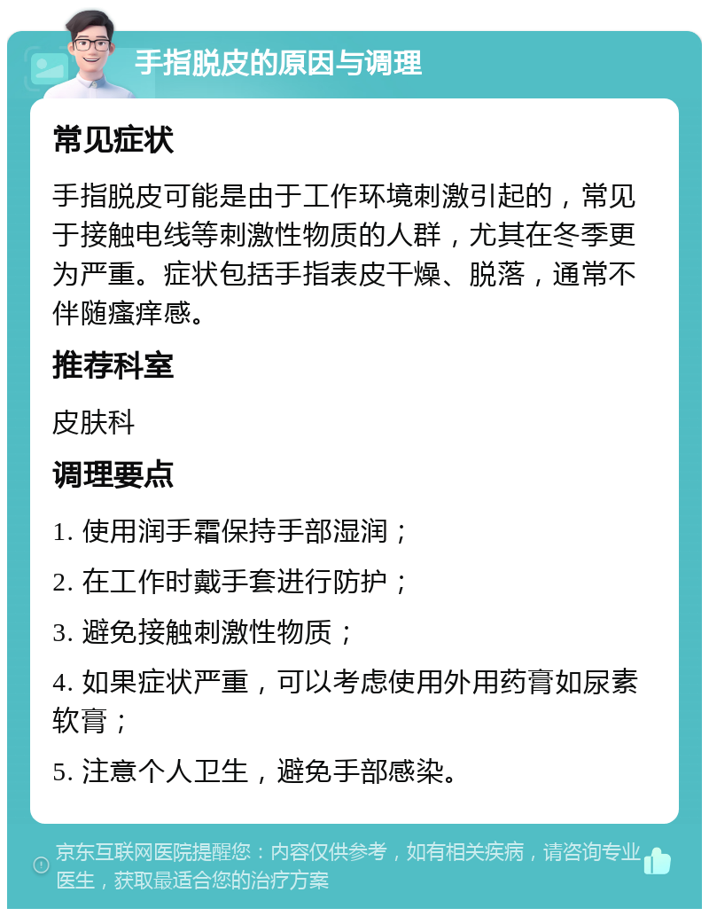 手指脱皮的原因与调理 常见症状 手指脱皮可能是由于工作环境刺激引起的，常见于接触电线等刺激性物质的人群，尤其在冬季更为严重。症状包括手指表皮干燥、脱落，通常不伴随瘙痒感。 推荐科室 皮肤科 调理要点 1. 使用润手霜保持手部湿润； 2. 在工作时戴手套进行防护； 3. 避免接触刺激性物质； 4. 如果症状严重，可以考虑使用外用药膏如尿素软膏； 5. 注意个人卫生，避免手部感染。