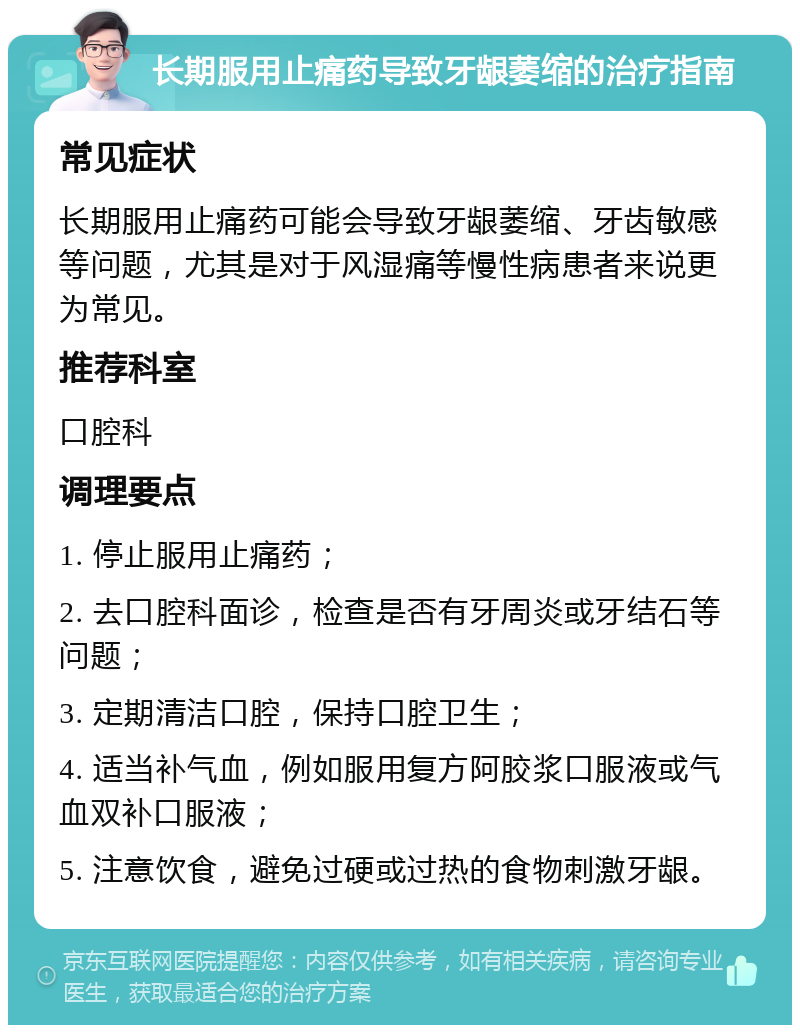 长期服用止痛药导致牙龈萎缩的治疗指南 常见症状 长期服用止痛药可能会导致牙龈萎缩、牙齿敏感等问题，尤其是对于风湿痛等慢性病患者来说更为常见。 推荐科室 口腔科 调理要点 1. 停止服用止痛药； 2. 去口腔科面诊，检查是否有牙周炎或牙结石等问题； 3. 定期清洁口腔，保持口腔卫生； 4. 适当补气血，例如服用复方阿胶浆口服液或气血双补口服液； 5. 注意饮食，避免过硬或过热的食物刺激牙龈。