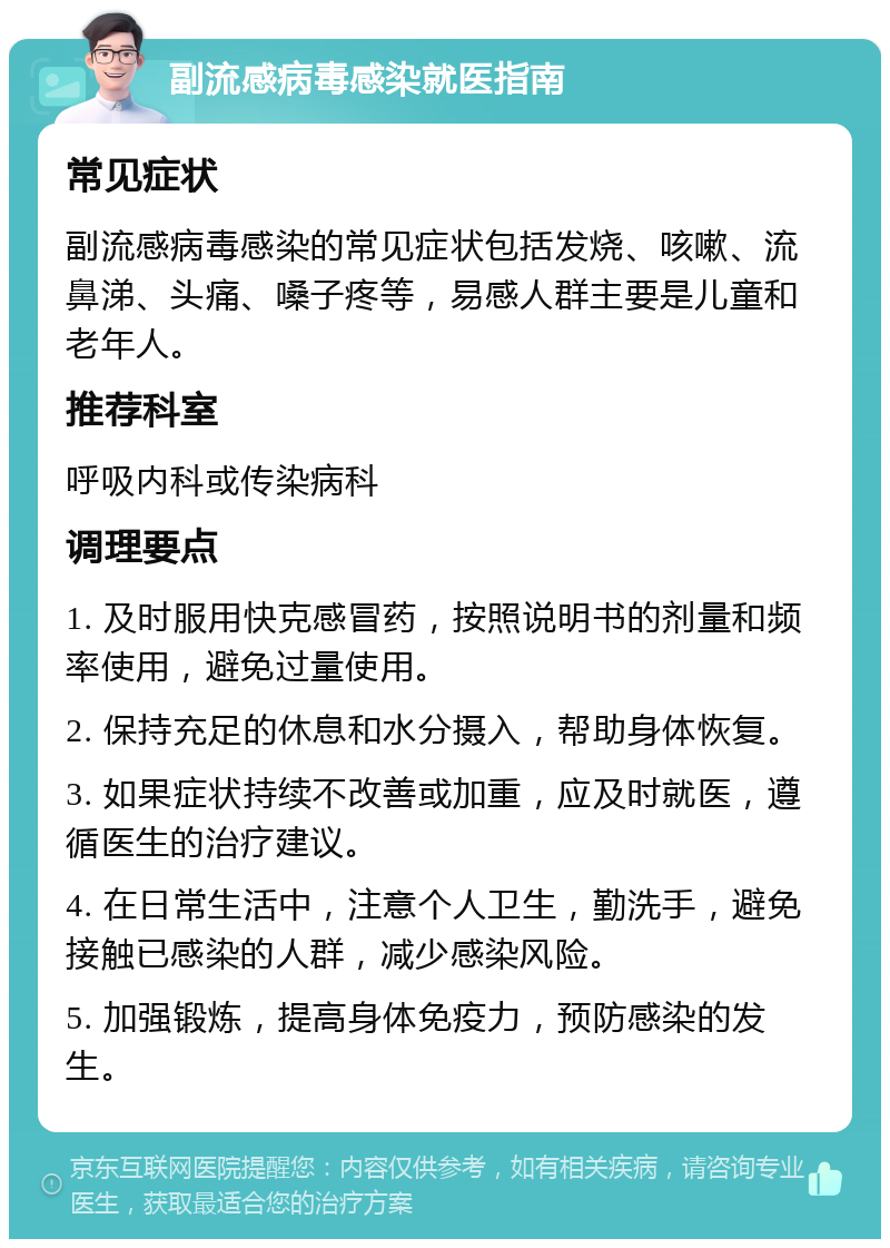 副流感病毒感染就医指南 常见症状 副流感病毒感染的常见症状包括发烧、咳嗽、流鼻涕、头痛、嗓子疼等，易感人群主要是儿童和老年人。 推荐科室 呼吸内科或传染病科 调理要点 1. 及时服用快克感冒药，按照说明书的剂量和频率使用，避免过量使用。 2. 保持充足的休息和水分摄入，帮助身体恢复。 3. 如果症状持续不改善或加重，应及时就医，遵循医生的治疗建议。 4. 在日常生活中，注意个人卫生，勤洗手，避免接触已感染的人群，减少感染风险。 5. 加强锻炼，提高身体免疫力，预防感染的发生。