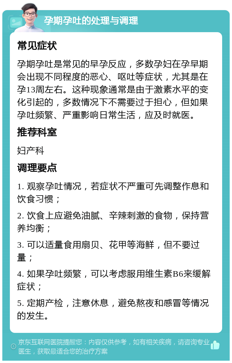 孕期孕吐的处理与调理 常见症状 孕期孕吐是常见的早孕反应，多数孕妇在孕早期会出现不同程度的恶心、呕吐等症状，尤其是在孕13周左右。这种现象通常是由于激素水平的变化引起的，多数情况下不需要过于担心，但如果孕吐频繁、严重影响日常生活，应及时就医。 推荐科室 妇产科 调理要点 1. 观察孕吐情况，若症状不严重可先调整作息和饮食习惯； 2. 饮食上应避免油腻、辛辣刺激的食物，保持营养均衡； 3. 可以适量食用扇贝、花甲等海鲜，但不要过量； 4. 如果孕吐频繁，可以考虑服用维生素B6来缓解症状； 5. 定期产检，注意休息，避免熬夜和感冒等情况的发生。