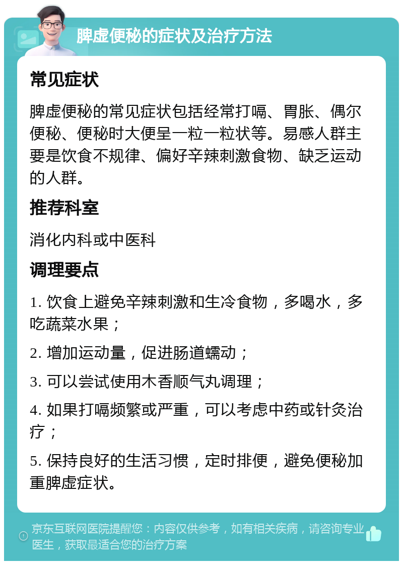 脾虚便秘的症状及治疗方法 常见症状 脾虚便秘的常见症状包括经常打嗝、胃胀、偶尔便秘、便秘时大便呈一粒一粒状等。易感人群主要是饮食不规律、偏好辛辣刺激食物、缺乏运动的人群。 推荐科室 消化内科或中医科 调理要点 1. 饮食上避免辛辣刺激和生冷食物，多喝水，多吃蔬菜水果； 2. 增加运动量，促进肠道蠕动； 3. 可以尝试使用木香顺气丸调理； 4. 如果打嗝频繁或严重，可以考虑中药或针灸治疗； 5. 保持良好的生活习惯，定时排便，避免便秘加重脾虚症状。