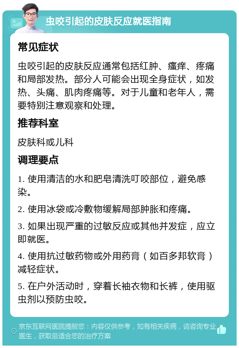 虫咬引起的皮肤反应就医指南 常见症状 虫咬引起的皮肤反应通常包括红肿、瘙痒、疼痛和局部发热。部分人可能会出现全身症状，如发热、头痛、肌肉疼痛等。对于儿童和老年人，需要特别注意观察和处理。 推荐科室 皮肤科或儿科 调理要点 1. 使用清洁的水和肥皂清洗叮咬部位，避免感染。 2. 使用冰袋或冷敷物缓解局部肿胀和疼痛。 3. 如果出现严重的过敏反应或其他并发症，应立即就医。 4. 使用抗过敏药物或外用药膏（如百多邦软膏）减轻症状。 5. 在户外活动时，穿着长袖衣物和长裤，使用驱虫剂以预防虫咬。