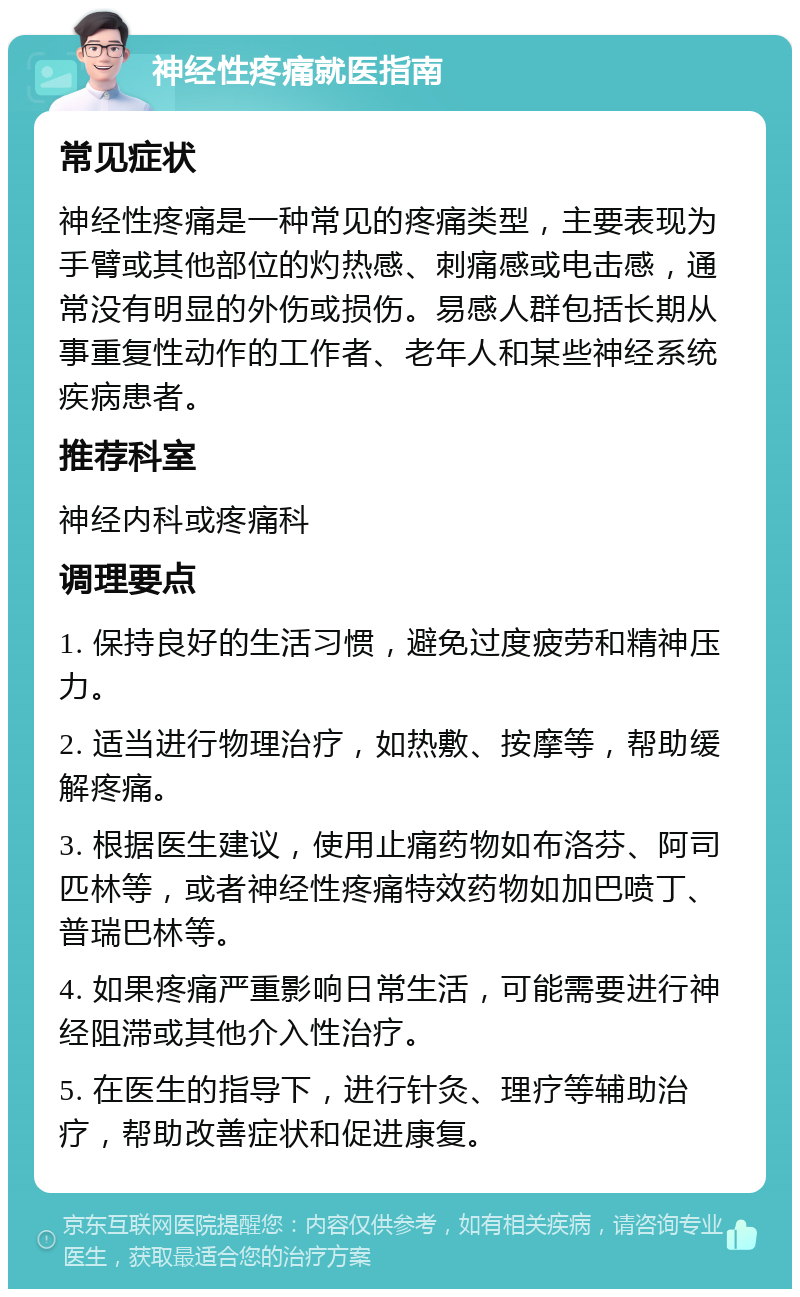 神经性疼痛就医指南 常见症状 神经性疼痛是一种常见的疼痛类型，主要表现为手臂或其他部位的灼热感、刺痛感或电击感，通常没有明显的外伤或损伤。易感人群包括长期从事重复性动作的工作者、老年人和某些神经系统疾病患者。 推荐科室 神经内科或疼痛科 调理要点 1. 保持良好的生活习惯，避免过度疲劳和精神压力。 2. 适当进行物理治疗，如热敷、按摩等，帮助缓解疼痛。 3. 根据医生建议，使用止痛药物如布洛芬、阿司匹林等，或者神经性疼痛特效药物如加巴喷丁、普瑞巴林等。 4. 如果疼痛严重影响日常生活，可能需要进行神经阻滞或其他介入性治疗。 5. 在医生的指导下，进行针灸、理疗等辅助治疗，帮助改善症状和促进康复。