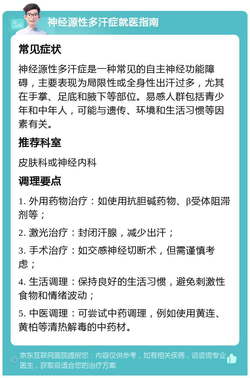 神经源性多汗症就医指南 常见症状 神经源性多汗症是一种常见的自主神经功能障碍，主要表现为局限性或全身性出汗过多，尤其在手掌、足底和腋下等部位。易感人群包括青少年和中年人，可能与遗传、环境和生活习惯等因素有关。 推荐科室 皮肤科或神经内科 调理要点 1. 外用药物治疗：如使用抗胆碱药物、β受体阻滞剂等； 2. 激光治疗：封闭汗腺，减少出汗； 3. 手术治疗：如交感神经切断术，但需谨慎考虑； 4. 生活调理：保持良好的生活习惯，避免刺激性食物和情绪波动； 5. 中医调理：可尝试中药调理，例如使用黄连、黄柏等清热解毒的中药材。