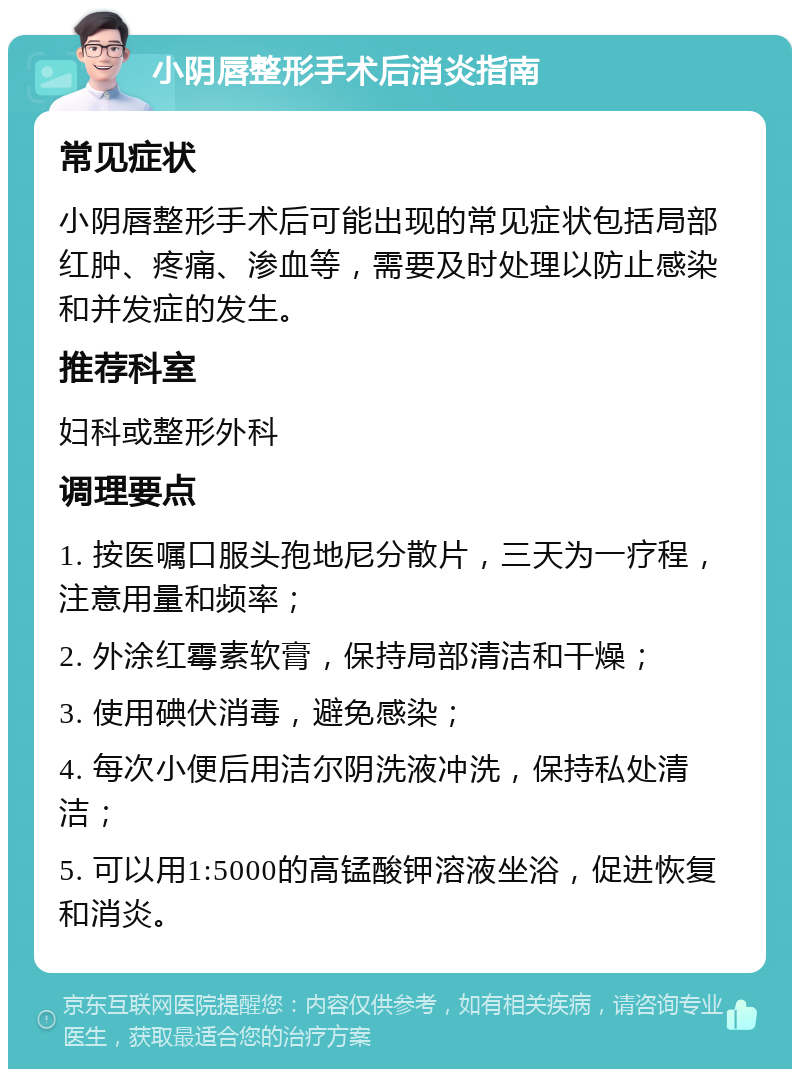 小阴唇整形手术后消炎指南 常见症状 小阴唇整形手术后可能出现的常见症状包括局部红肿、疼痛、渗血等，需要及时处理以防止感染和并发症的发生。 推荐科室 妇科或整形外科 调理要点 1. 按医嘱口服头孢地尼分散片，三天为一疗程，注意用量和频率； 2. 外涂红霉素软膏，保持局部清洁和干燥； 3. 使用碘伏消毒，避免感染； 4. 每次小便后用洁尔阴洗液冲洗，保持私处清洁； 5. 可以用1:5000的高锰酸钾溶液坐浴，促进恢复和消炎。