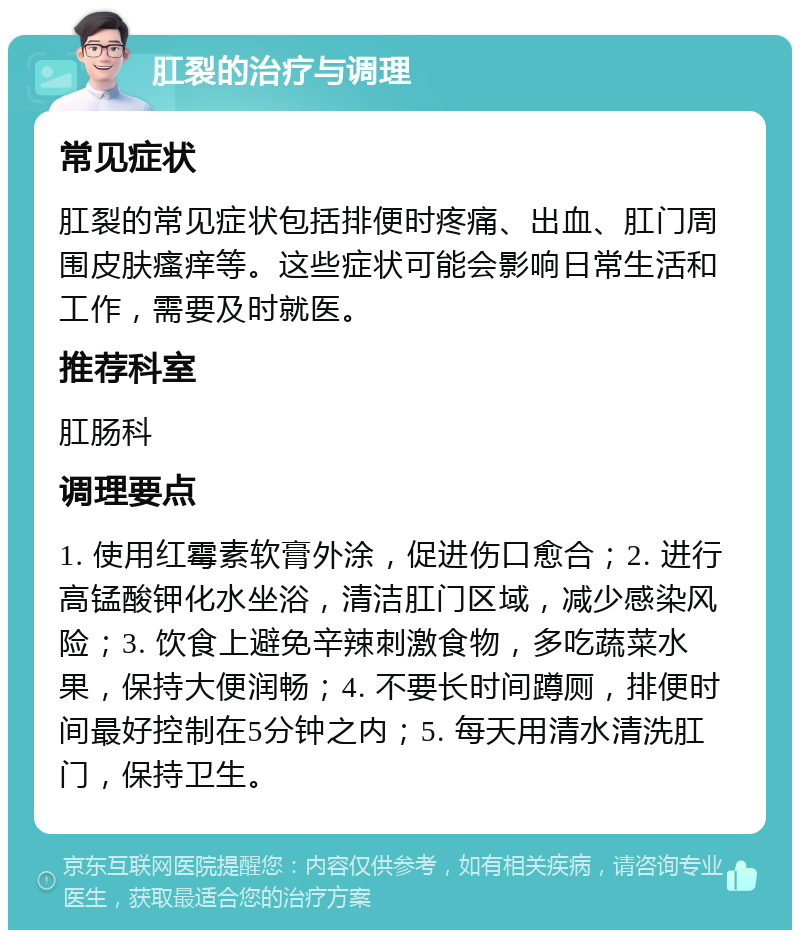 肛裂的治疗与调理 常见症状 肛裂的常见症状包括排便时疼痛、出血、肛门周围皮肤瘙痒等。这些症状可能会影响日常生活和工作，需要及时就医。 推荐科室 肛肠科 调理要点 1. 使用红霉素软膏外涂，促进伤口愈合；2. 进行高锰酸钾化水坐浴，清洁肛门区域，减少感染风险；3. 饮食上避免辛辣刺激食物，多吃蔬菜水果，保持大便润畅；4. 不要长时间蹲厕，排便时间最好控制在5分钟之内；5. 每天用清水清洗肛门，保持卫生。