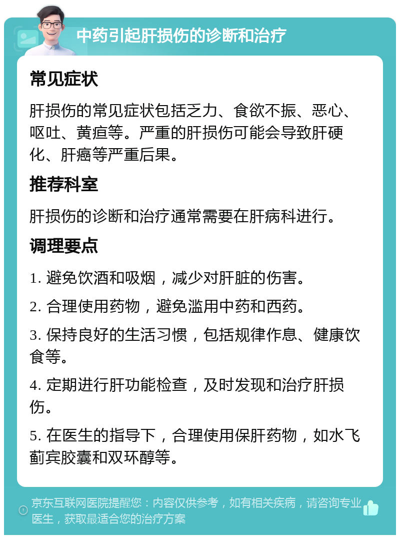 中药引起肝损伤的诊断和治疗 常见症状 肝损伤的常见症状包括乏力、食欲不振、恶心、呕吐、黄疸等。严重的肝损伤可能会导致肝硬化、肝癌等严重后果。 推荐科室 肝损伤的诊断和治疗通常需要在肝病科进行。 调理要点 1. 避免饮酒和吸烟，减少对肝脏的伤害。 2. 合理使用药物，避免滥用中药和西药。 3. 保持良好的生活习惯，包括规律作息、健康饮食等。 4. 定期进行肝功能检查，及时发现和治疗肝损伤。 5. 在医生的指导下，合理使用保肝药物，如水飞蓟宾胶囊和双环醇等。