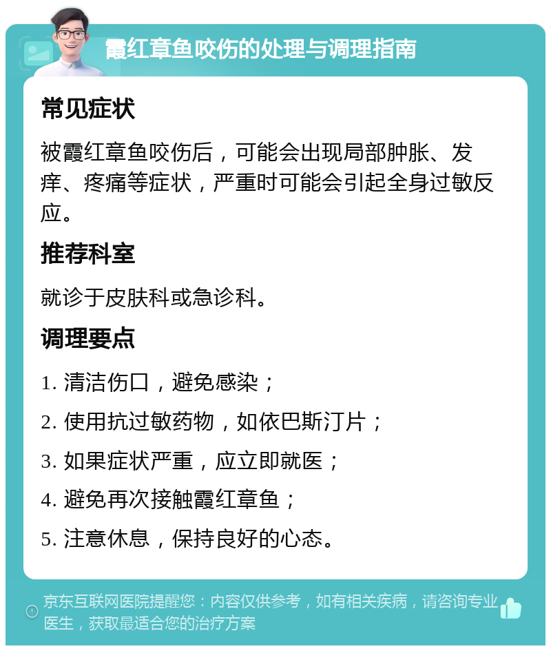 霞红章鱼咬伤的处理与调理指南 常见症状 被霞红章鱼咬伤后，可能会出现局部肿胀、发痒、疼痛等症状，严重时可能会引起全身过敏反应。 推荐科室 就诊于皮肤科或急诊科。 调理要点 1. 清洁伤口，避免感染； 2. 使用抗过敏药物，如依巴斯汀片； 3. 如果症状严重，应立即就医； 4. 避免再次接触霞红章鱼； 5. 注意休息，保持良好的心态。