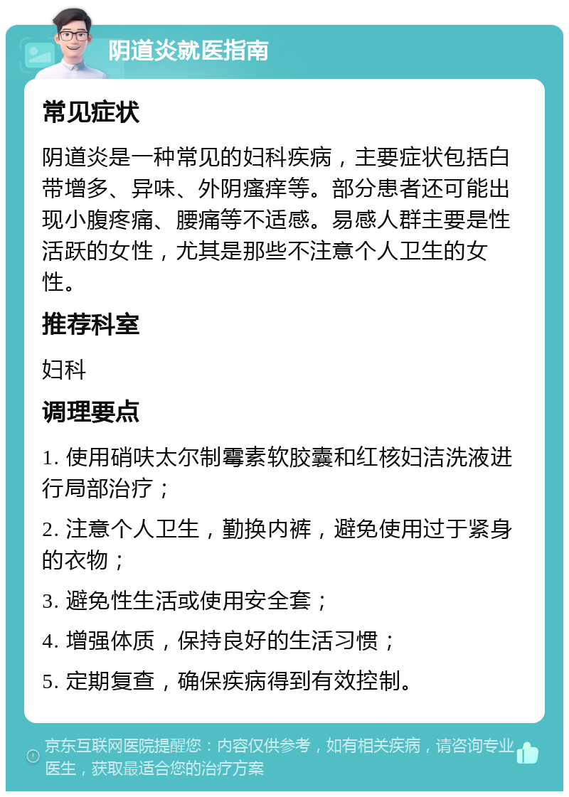 阴道炎就医指南 常见症状 阴道炎是一种常见的妇科疾病，主要症状包括白带增多、异味、外阴瘙痒等。部分患者还可能出现小腹疼痛、腰痛等不适感。易感人群主要是性活跃的女性，尤其是那些不注意个人卫生的女性。 推荐科室 妇科 调理要点 1. 使用硝呋太尔制霉素软胶囊和红核妇洁洗液进行局部治疗； 2. 注意个人卫生，勤换内裤，避免使用过于紧身的衣物； 3. 避免性生活或使用安全套； 4. 增强体质，保持良好的生活习惯； 5. 定期复查，确保疾病得到有效控制。