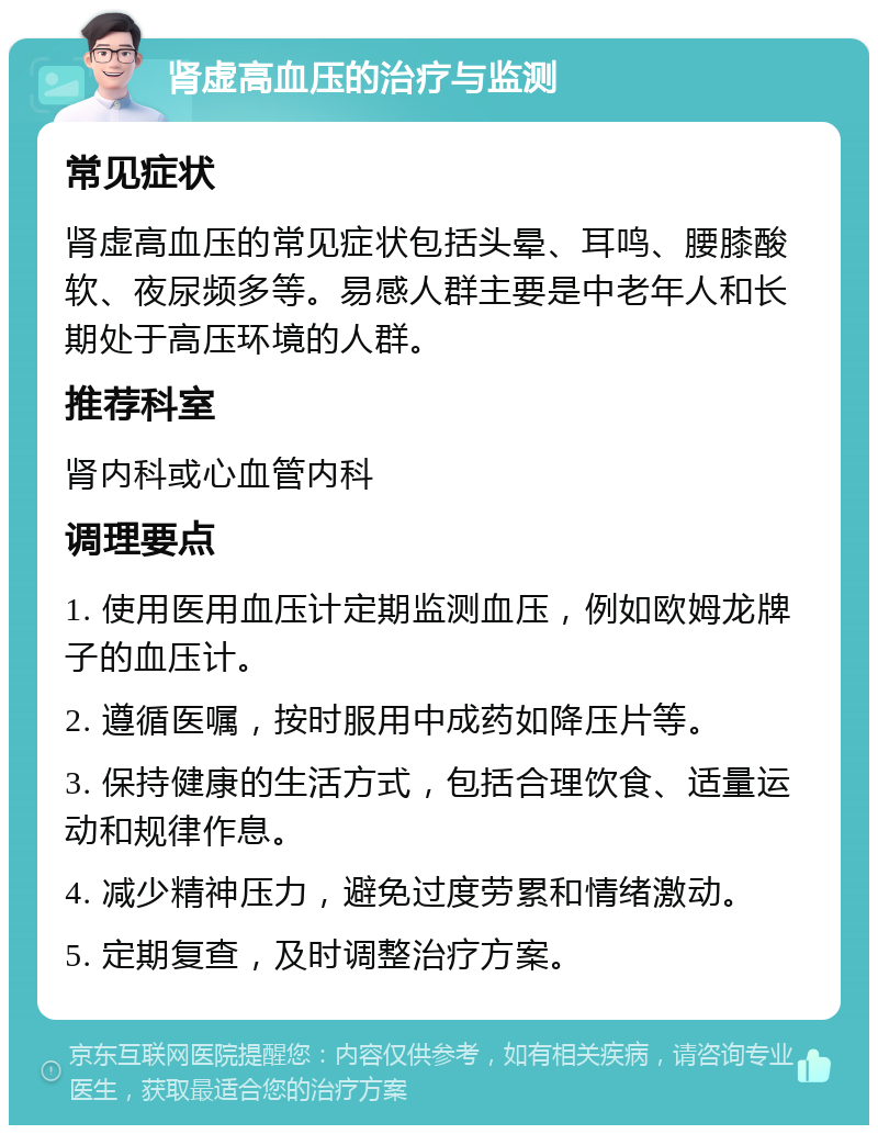 肾虚高血压的治疗与监测 常见症状 肾虚高血压的常见症状包括头晕、耳鸣、腰膝酸软、夜尿频多等。易感人群主要是中老年人和长期处于高压环境的人群。 推荐科室 肾内科或心血管内科 调理要点 1. 使用医用血压计定期监测血压，例如欧姆龙牌子的血压计。 2. 遵循医嘱，按时服用中成药如降压片等。 3. 保持健康的生活方式，包括合理饮食、适量运动和规律作息。 4. 减少精神压力，避免过度劳累和情绪激动。 5. 定期复查，及时调整治疗方案。