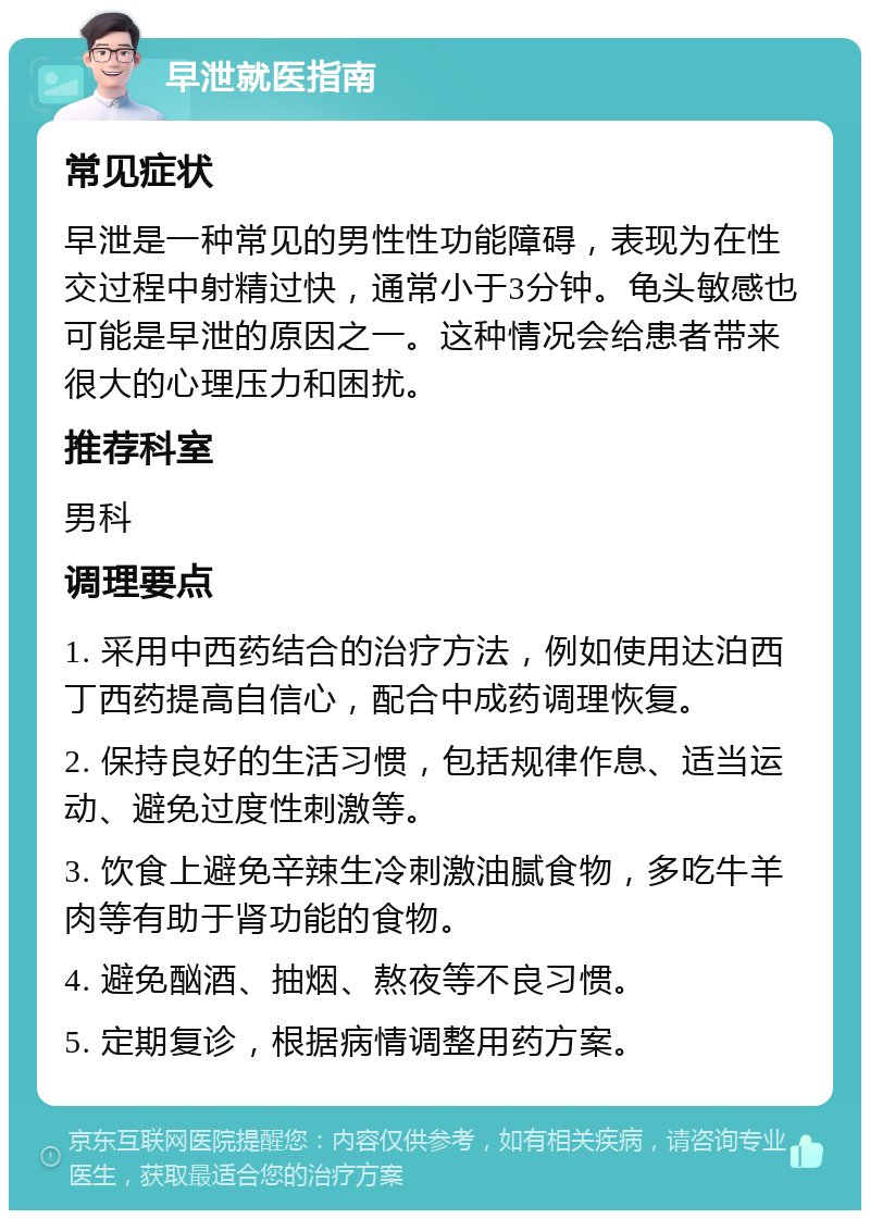 早泄就医指南 常见症状 早泄是一种常见的男性性功能障碍，表现为在性交过程中射精过快，通常小于3分钟。龟头敏感也可能是早泄的原因之一。这种情况会给患者带来很大的心理压力和困扰。 推荐科室 男科 调理要点 1. 采用中西药结合的治疗方法，例如使用达泊西丁西药提高自信心，配合中成药调理恢复。 2. 保持良好的生活习惯，包括规律作息、适当运动、避免过度性刺激等。 3. 饮食上避免辛辣生冷刺激油腻食物，多吃牛羊肉等有助于肾功能的食物。 4. 避免酗酒、抽烟、熬夜等不良习惯。 5. 定期复诊，根据病情调整用药方案。