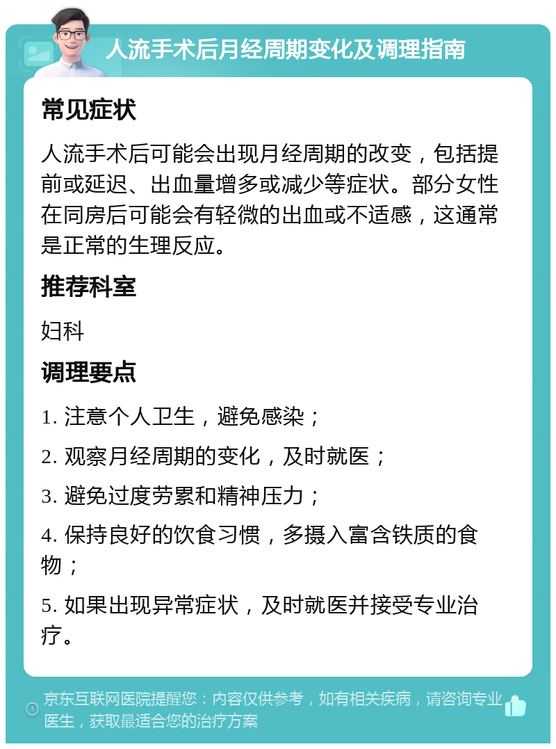 人流手术后月经周期变化及调理指南 常见症状 人流手术后可能会出现月经周期的改变，包括提前或延迟、出血量增多或减少等症状。部分女性在同房后可能会有轻微的出血或不适感，这通常是正常的生理反应。 推荐科室 妇科 调理要点 1. 注意个人卫生，避免感染； 2. 观察月经周期的变化，及时就医； 3. 避免过度劳累和精神压力； 4. 保持良好的饮食习惯，多摄入富含铁质的食物； 5. 如果出现异常症状，及时就医并接受专业治疗。