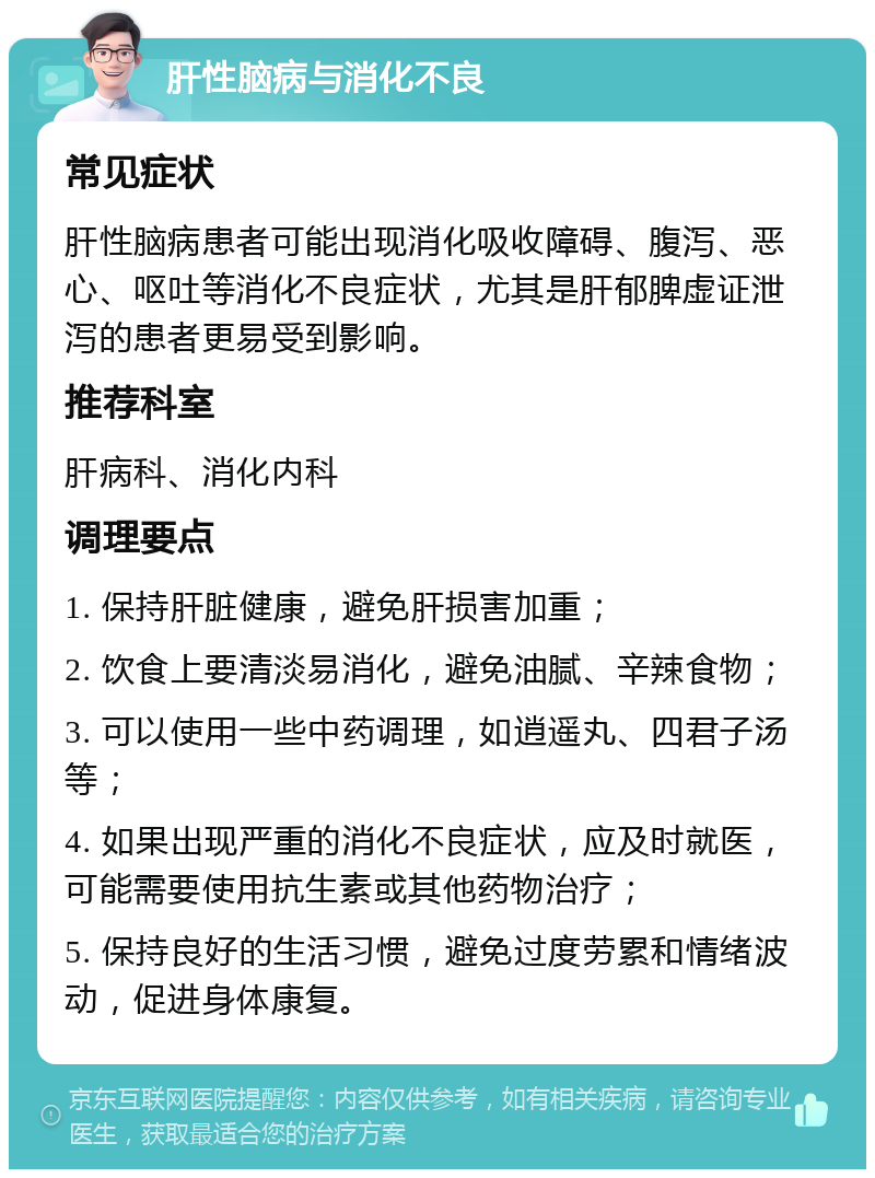 肝性脑病与消化不良 常见症状 肝性脑病患者可能出现消化吸收障碍、腹泻、恶心、呕吐等消化不良症状，尤其是肝郁脾虚证泄泻的患者更易受到影响。 推荐科室 肝病科、消化内科 调理要点 1. 保持肝脏健康，避免肝损害加重； 2. 饮食上要清淡易消化，避免油腻、辛辣食物； 3. 可以使用一些中药调理，如逍遥丸、四君子汤等； 4. 如果出现严重的消化不良症状，应及时就医，可能需要使用抗生素或其他药物治疗； 5. 保持良好的生活习惯，避免过度劳累和情绪波动，促进身体康复。