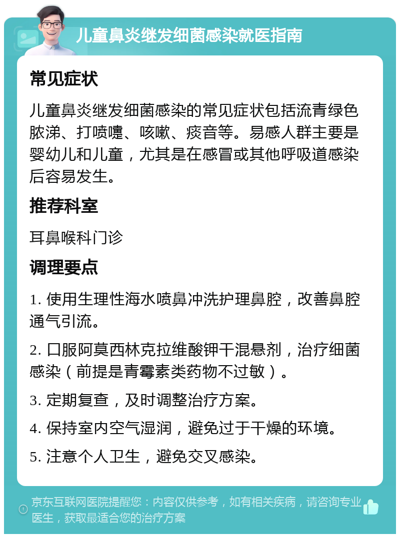 儿童鼻炎继发细菌感染就医指南 常见症状 儿童鼻炎继发细菌感染的常见症状包括流青绿色脓涕、打喷嚏、咳嗽、痰音等。易感人群主要是婴幼儿和儿童，尤其是在感冒或其他呼吸道感染后容易发生。 推荐科室 耳鼻喉科门诊 调理要点 1. 使用生理性海水喷鼻冲洗护理鼻腔，改善鼻腔通气引流。 2. 口服阿莫西林克拉维酸钾干混悬剂，治疗细菌感染（前提是青霉素类药物不过敏）。 3. 定期复查，及时调整治疗方案。 4. 保持室内空气湿润，避免过于干燥的环境。 5. 注意个人卫生，避免交叉感染。