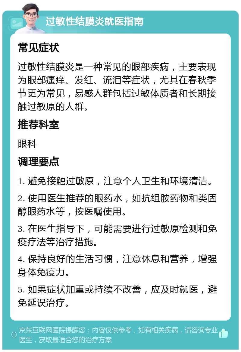 过敏性结膜炎就医指南 常见症状 过敏性结膜炎是一种常见的眼部疾病，主要表现为眼部瘙痒、发红、流泪等症状，尤其在春秋季节更为常见，易感人群包括过敏体质者和长期接触过敏原的人群。 推荐科室 眼科 调理要点 1. 避免接触过敏原，注意个人卫生和环境清洁。 2. 使用医生推荐的眼药水，如抗组胺药物和类固醇眼药水等，按医嘱使用。 3. 在医生指导下，可能需要进行过敏原检测和免疫疗法等治疗措施。 4. 保持良好的生活习惯，注意休息和营养，增强身体免疫力。 5. 如果症状加重或持续不改善，应及时就医，避免延误治疗。