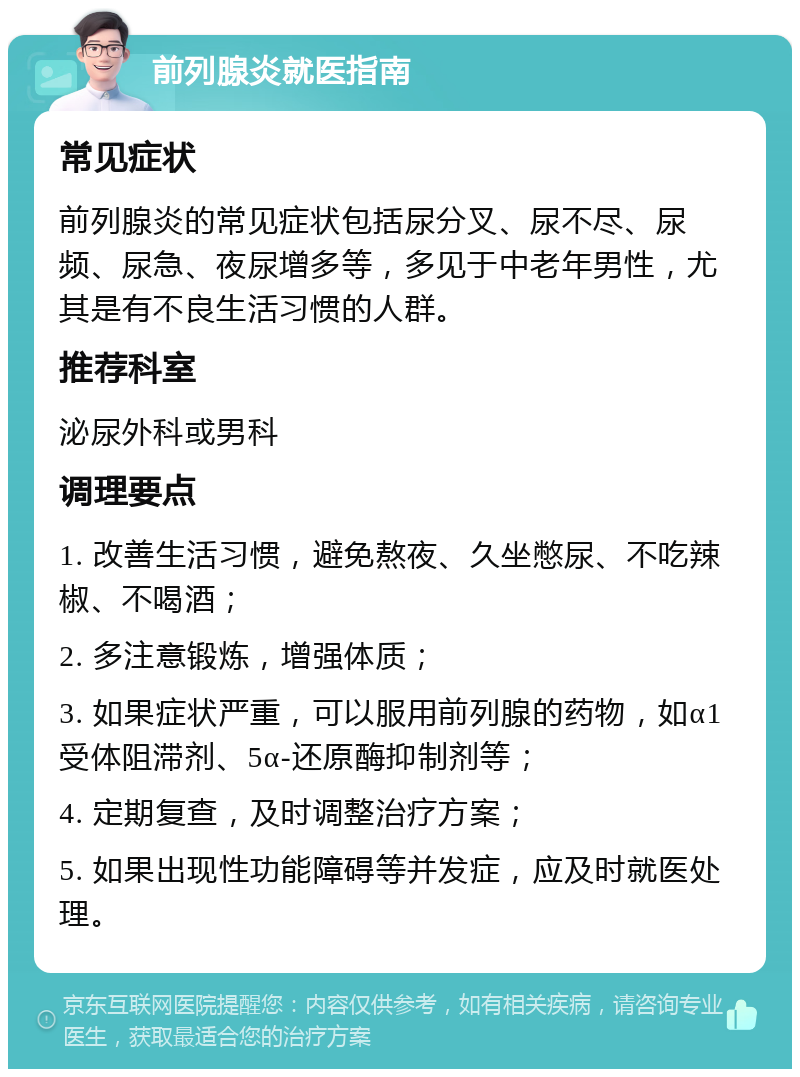 前列腺炎就医指南 常见症状 前列腺炎的常见症状包括尿分叉、尿不尽、尿频、尿急、夜尿增多等，多见于中老年男性，尤其是有不良生活习惯的人群。 推荐科室 泌尿外科或男科 调理要点 1. 改善生活习惯，避免熬夜、久坐憋尿、不吃辣椒、不喝酒； 2. 多注意锻炼，增强体质； 3. 如果症状严重，可以服用前列腺的药物，如α1受体阻滞剂、5α-还原酶抑制剂等； 4. 定期复查，及时调整治疗方案； 5. 如果出现性功能障碍等并发症，应及时就医处理。