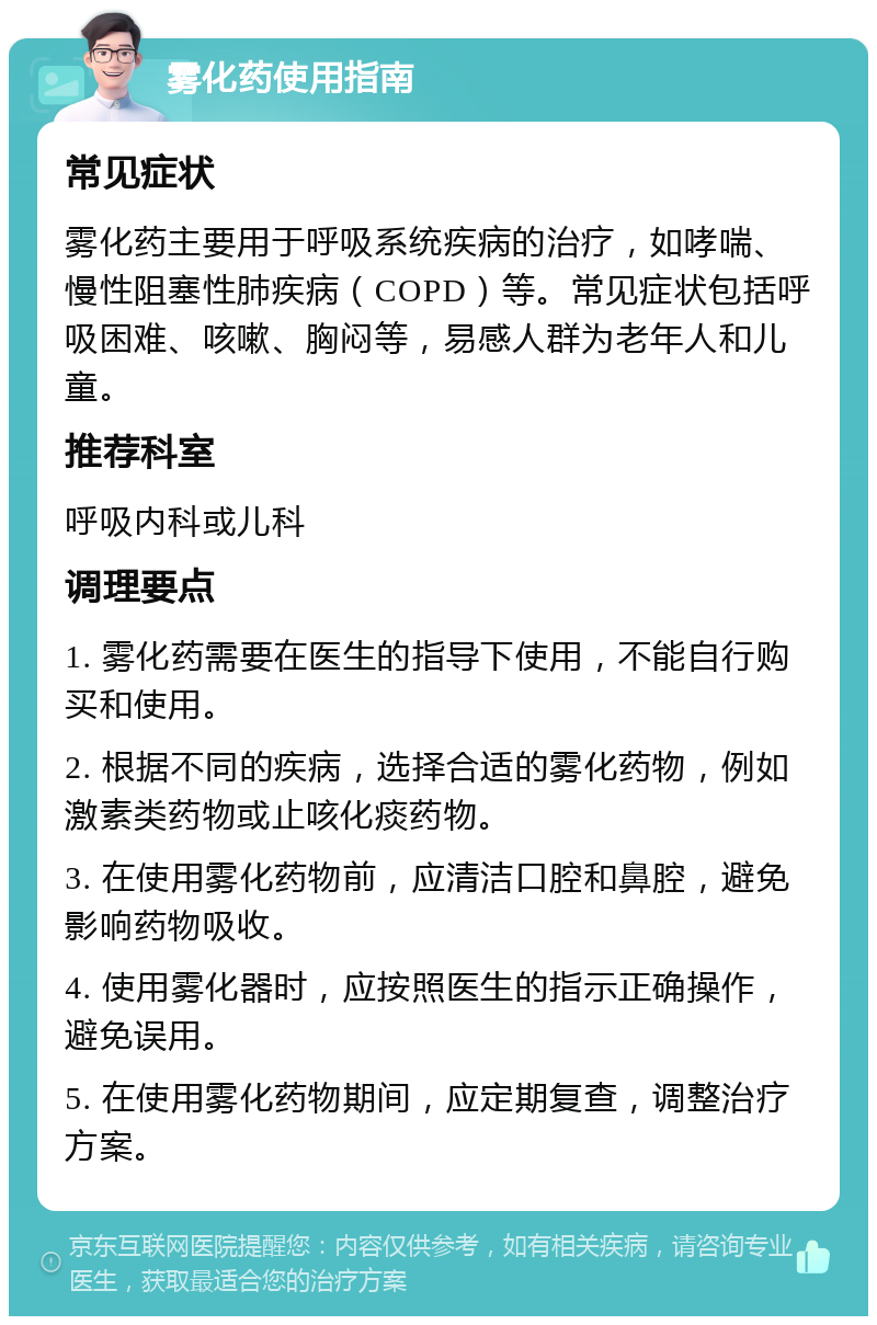 雾化药使用指南 常见症状 雾化药主要用于呼吸系统疾病的治疗，如哮喘、慢性阻塞性肺疾病（COPD）等。常见症状包括呼吸困难、咳嗽、胸闷等，易感人群为老年人和儿童。 推荐科室 呼吸内科或儿科 调理要点 1. 雾化药需要在医生的指导下使用，不能自行购买和使用。 2. 根据不同的疾病，选择合适的雾化药物，例如激素类药物或止咳化痰药物。 3. 在使用雾化药物前，应清洁口腔和鼻腔，避免影响药物吸收。 4. 使用雾化器时，应按照医生的指示正确操作，避免误用。 5. 在使用雾化药物期间，应定期复查，调整治疗方案。