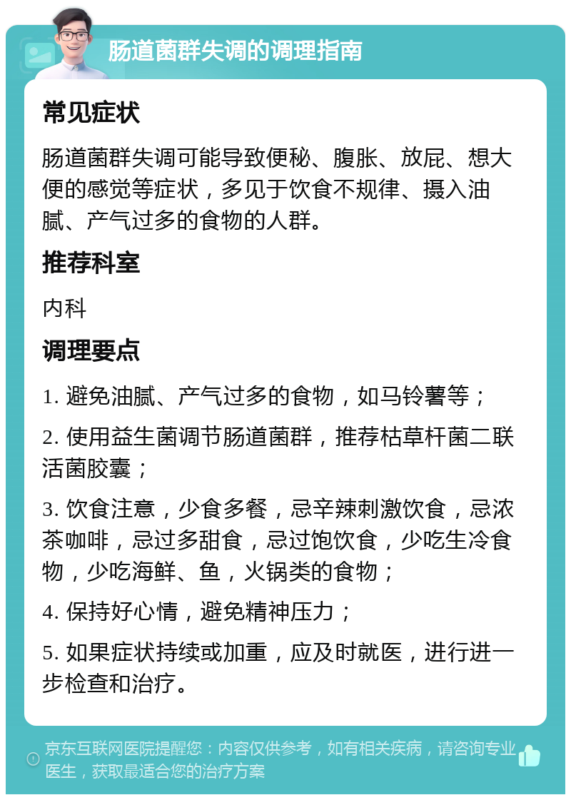 肠道菌群失调的调理指南 常见症状 肠道菌群失调可能导致便秘、腹胀、放屁、想大便的感觉等症状，多见于饮食不规律、摄入油腻、产气过多的食物的人群。 推荐科室 内科 调理要点 1. 避免油腻、产气过多的食物，如马铃薯等； 2. 使用益生菌调节肠道菌群，推荐枯草杆菌二联活菌胶囊； 3. 饮食注意，少食多餐，忌辛辣刺激饮食，忌浓茶咖啡，忌过多甜食，忌过饱饮食，少吃生冷食物，少吃海鲜、鱼，火锅类的食物； 4. 保持好心情，避免精神压力； 5. 如果症状持续或加重，应及时就医，进行进一步检查和治疗。