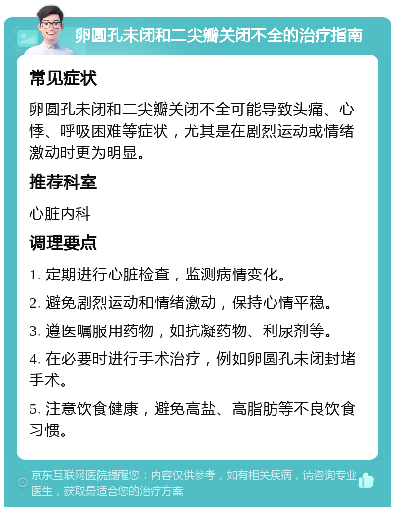 卵圆孔未闭和二尖瓣关闭不全的治疗指南 常见症状 卵圆孔未闭和二尖瓣关闭不全可能导致头痛、心悸、呼吸困难等症状，尤其是在剧烈运动或情绪激动时更为明显。 推荐科室 心脏内科 调理要点 1. 定期进行心脏检查，监测病情变化。 2. 避免剧烈运动和情绪激动，保持心情平稳。 3. 遵医嘱服用药物，如抗凝药物、利尿剂等。 4. 在必要时进行手术治疗，例如卵圆孔未闭封堵手术。 5. 注意饮食健康，避免高盐、高脂肪等不良饮食习惯。