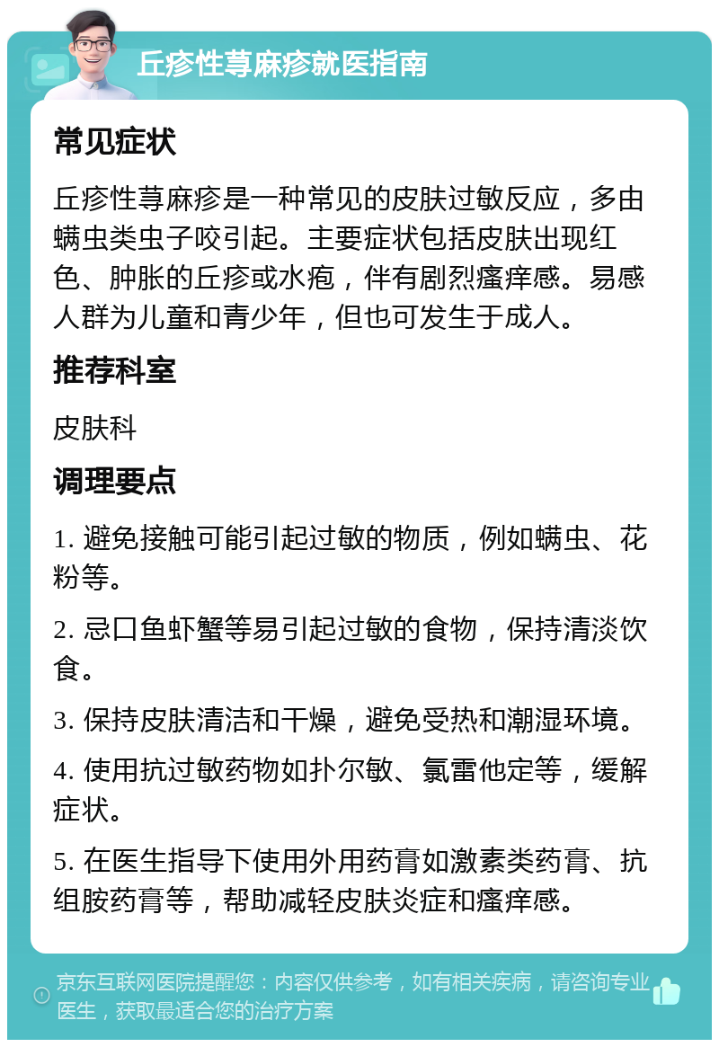 丘疹性荨麻疹就医指南 常见症状 丘疹性荨麻疹是一种常见的皮肤过敏反应，多由螨虫类虫子咬引起。主要症状包括皮肤出现红色、肿胀的丘疹或水疱，伴有剧烈瘙痒感。易感人群为儿童和青少年，但也可发生于成人。 推荐科室 皮肤科 调理要点 1. 避免接触可能引起过敏的物质，例如螨虫、花粉等。 2. 忌口鱼虾蟹等易引起过敏的食物，保持清淡饮食。 3. 保持皮肤清洁和干燥，避免受热和潮湿环境。 4. 使用抗过敏药物如扑尔敏、氯雷他定等，缓解症状。 5. 在医生指导下使用外用药膏如激素类药膏、抗组胺药膏等，帮助减轻皮肤炎症和瘙痒感。