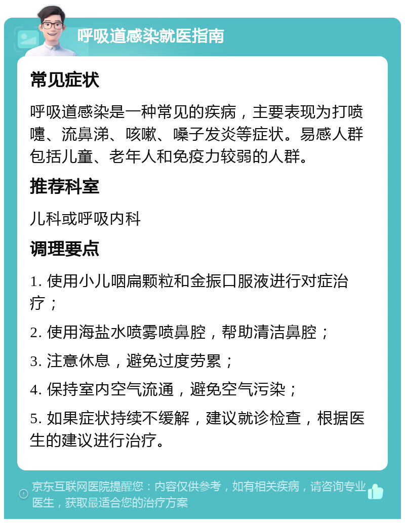 呼吸道感染就医指南 常见症状 呼吸道感染是一种常见的疾病，主要表现为打喷嚏、流鼻涕、咳嗽、嗓子发炎等症状。易感人群包括儿童、老年人和免疫力较弱的人群。 推荐科室 儿科或呼吸内科 调理要点 1. 使用小儿咽扁颗粒和金振口服液进行对症治疗； 2. 使用海盐水喷雾喷鼻腔，帮助清洁鼻腔； 3. 注意休息，避免过度劳累； 4. 保持室内空气流通，避免空气污染； 5. 如果症状持续不缓解，建议就诊检查，根据医生的建议进行治疗。