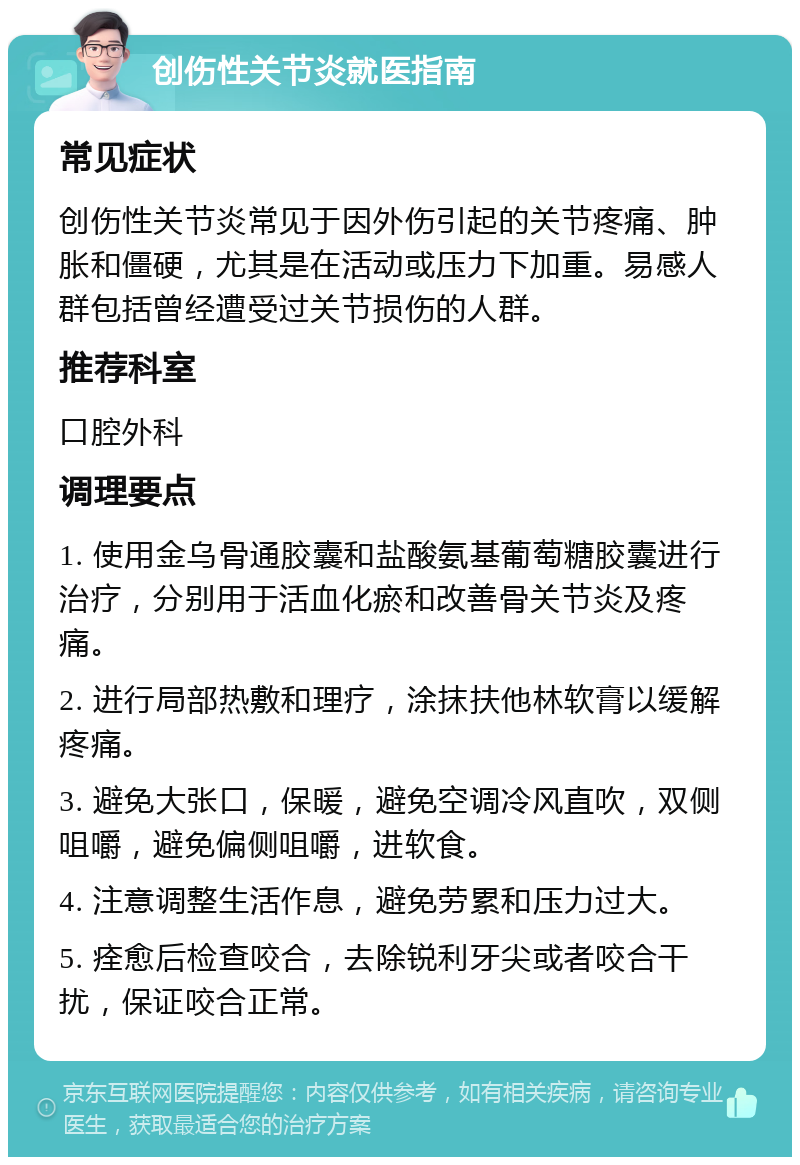 创伤性关节炎就医指南 常见症状 创伤性关节炎常见于因外伤引起的关节疼痛、肿胀和僵硬，尤其是在活动或压力下加重。易感人群包括曾经遭受过关节损伤的人群。 推荐科室 口腔外科 调理要点 1. 使用金乌骨通胶囊和盐酸氨基葡萄糖胶囊进行治疗，分别用于活血化瘀和改善骨关节炎及疼痛。 2. 进行局部热敷和理疗，涂抹扶他林软膏以缓解疼痛。 3. 避免大张口，保暖，避免空调冷风直吹，双侧咀嚼，避免偏侧咀嚼，进软食。 4. 注意调整生活作息，避免劳累和压力过大。 5. 痊愈后检查咬合，去除锐利牙尖或者咬合干扰，保证咬合正常。