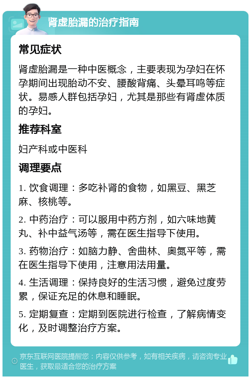 肾虚胎漏的治疗指南 常见症状 肾虚胎漏是一种中医概念，主要表现为孕妇在怀孕期间出现胎动不安、腰酸背痛、头晕耳鸣等症状。易感人群包括孕妇，尤其是那些有肾虚体质的孕妇。 推荐科室 妇产科或中医科 调理要点 1. 饮食调理：多吃补肾的食物，如黑豆、黑芝麻、核桃等。 2. 中药治疗：可以服用中药方剂，如六味地黄丸、补中益气汤等，需在医生指导下使用。 3. 药物治疗：如脑力静、舍曲林、奥氮平等，需在医生指导下使用，注意用法用量。 4. 生活调理：保持良好的生活习惯，避免过度劳累，保证充足的休息和睡眠。 5. 定期复查：定期到医院进行检查，了解病情变化，及时调整治疗方案。