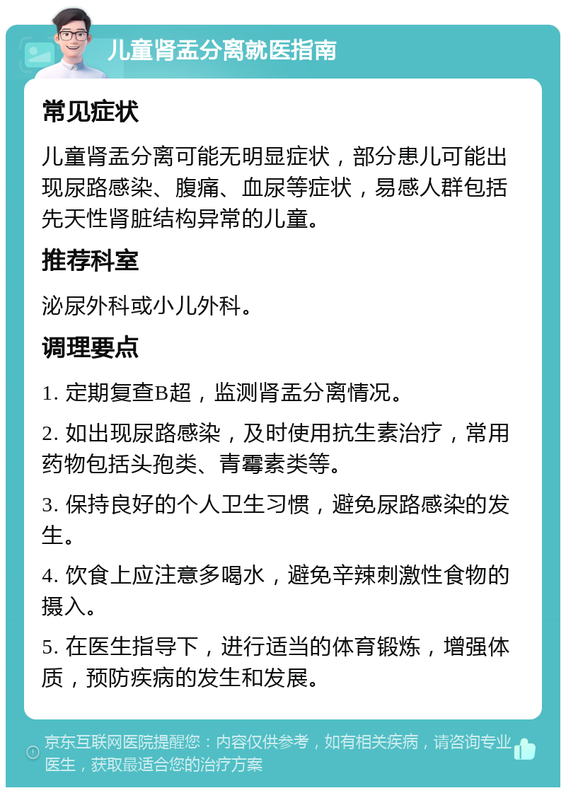 儿童肾盂分离就医指南 常见症状 儿童肾盂分离可能无明显症状，部分患儿可能出现尿路感染、腹痛、血尿等症状，易感人群包括先天性肾脏结构异常的儿童。 推荐科室 泌尿外科或小儿外科。 调理要点 1. 定期复查B超，监测肾盂分离情况。 2. 如出现尿路感染，及时使用抗生素治疗，常用药物包括头孢类、青霉素类等。 3. 保持良好的个人卫生习惯，避免尿路感染的发生。 4. 饮食上应注意多喝水，避免辛辣刺激性食物的摄入。 5. 在医生指导下，进行适当的体育锻炼，增强体质，预防疾病的发生和发展。