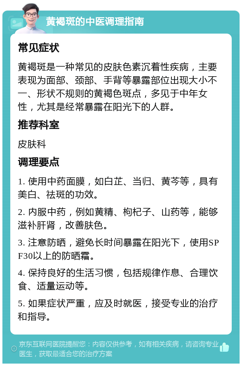 黄褐斑的中医调理指南 常见症状 黄褐斑是一种常见的皮肤色素沉着性疾病，主要表现为面部、颈部、手背等暴露部位出现大小不一、形状不规则的黄褐色斑点，多见于中年女性，尤其是经常暴露在阳光下的人群。 推荐科室 皮肤科 调理要点 1. 使用中药面膜，如白芷、当归、黄芩等，具有美白、祛斑的功效。 2. 内服中药，例如黄精、枸杞子、山药等，能够滋补肝肾，改善肤色。 3. 注意防晒，避免长时间暴露在阳光下，使用SPF30以上的防晒霜。 4. 保持良好的生活习惯，包括规律作息、合理饮食、适量运动等。 5. 如果症状严重，应及时就医，接受专业的治疗和指导。