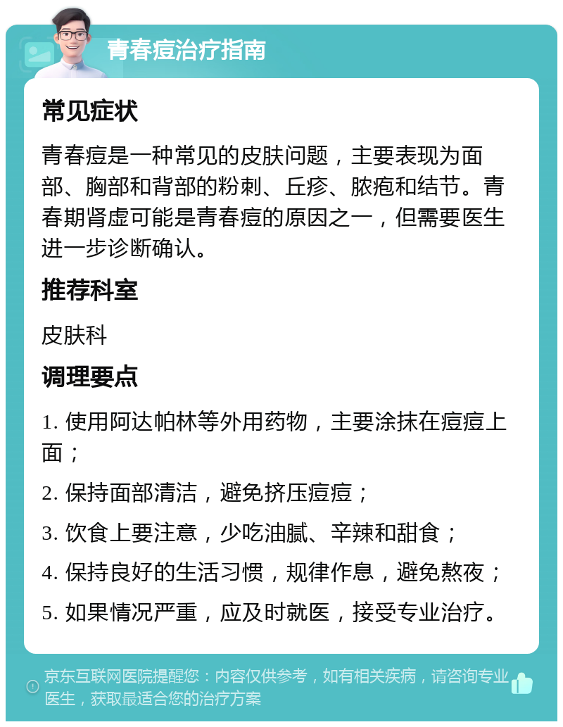 青春痘治疗指南 常见症状 青春痘是一种常见的皮肤问题，主要表现为面部、胸部和背部的粉刺、丘疹、脓疱和结节。青春期肾虚可能是青春痘的原因之一，但需要医生进一步诊断确认。 推荐科室 皮肤科 调理要点 1. 使用阿达帕林等外用药物，主要涂抹在痘痘上面； 2. 保持面部清洁，避免挤压痘痘； 3. 饮食上要注意，少吃油腻、辛辣和甜食； 4. 保持良好的生活习惯，规律作息，避免熬夜； 5. 如果情况严重，应及时就医，接受专业治疗。