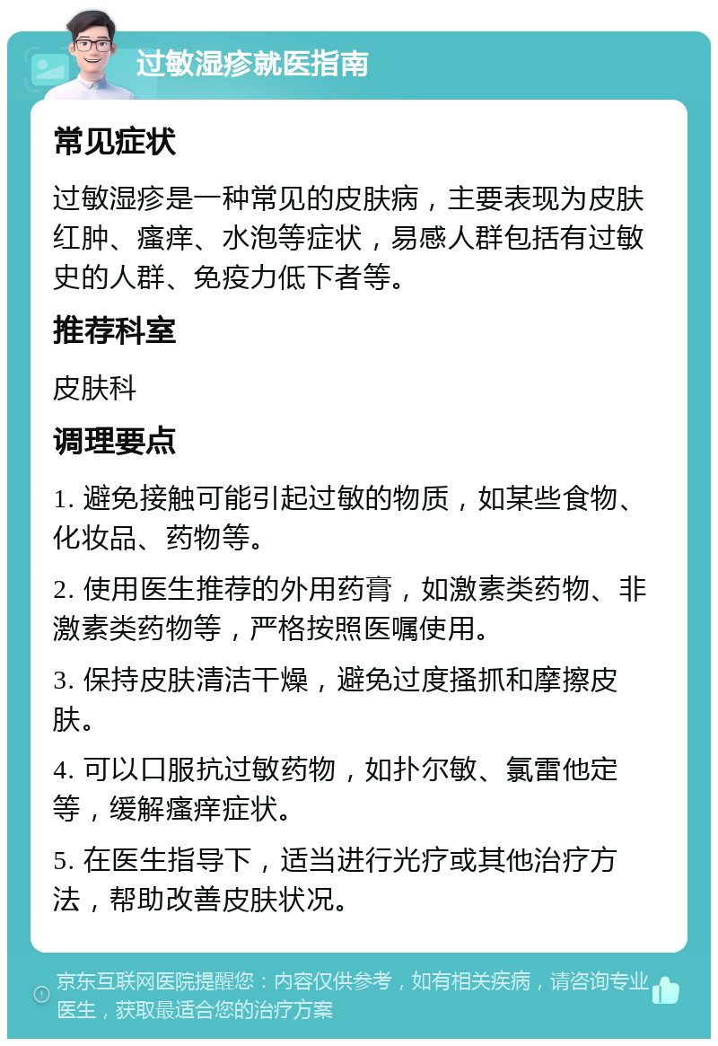 过敏湿疹就医指南 常见症状 过敏湿疹是一种常见的皮肤病，主要表现为皮肤红肿、瘙痒、水泡等症状，易感人群包括有过敏史的人群、免疫力低下者等。 推荐科室 皮肤科 调理要点 1. 避免接触可能引起过敏的物质，如某些食物、化妆品、药物等。 2. 使用医生推荐的外用药膏，如激素类药物、非激素类药物等，严格按照医嘱使用。 3. 保持皮肤清洁干燥，避免过度搔抓和摩擦皮肤。 4. 可以口服抗过敏药物，如扑尔敏、氯雷他定等，缓解瘙痒症状。 5. 在医生指导下，适当进行光疗或其他治疗方法，帮助改善皮肤状况。