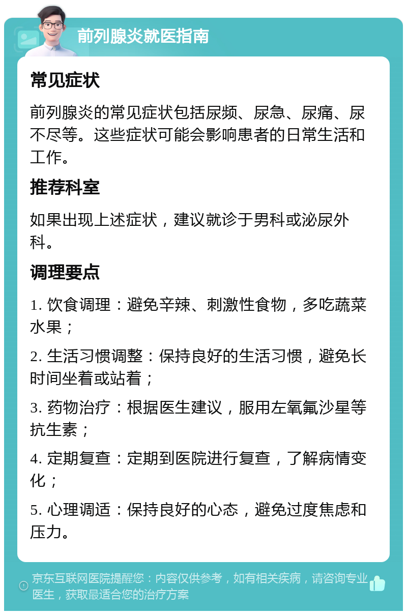 前列腺炎就医指南 常见症状 前列腺炎的常见症状包括尿频、尿急、尿痛、尿不尽等。这些症状可能会影响患者的日常生活和工作。 推荐科室 如果出现上述症状，建议就诊于男科或泌尿外科。 调理要点 1. 饮食调理：避免辛辣、刺激性食物，多吃蔬菜水果； 2. 生活习惯调整：保持良好的生活习惯，避免长时间坐着或站着； 3. 药物治疗：根据医生建议，服用左氧氟沙星等抗生素； 4. 定期复查：定期到医院进行复查，了解病情变化； 5. 心理调适：保持良好的心态，避免过度焦虑和压力。