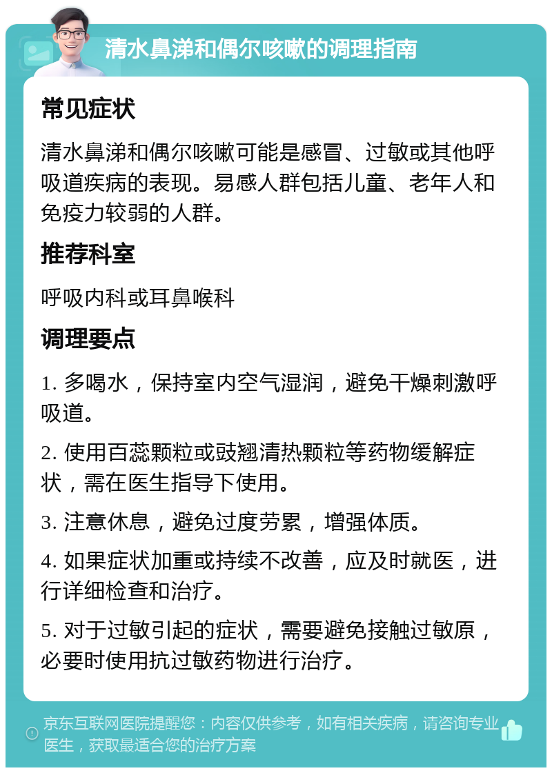 清水鼻涕和偶尔咳嗽的调理指南 常见症状 清水鼻涕和偶尔咳嗽可能是感冒、过敏或其他呼吸道疾病的表现。易感人群包括儿童、老年人和免疫力较弱的人群。 推荐科室 呼吸内科或耳鼻喉科 调理要点 1. 多喝水，保持室内空气湿润，避免干燥刺激呼吸道。 2. 使用百蕊颗粒或豉翘清热颗粒等药物缓解症状，需在医生指导下使用。 3. 注意休息，避免过度劳累，增强体质。 4. 如果症状加重或持续不改善，应及时就医，进行详细检查和治疗。 5. 对于过敏引起的症状，需要避免接触过敏原，必要时使用抗过敏药物进行治疗。