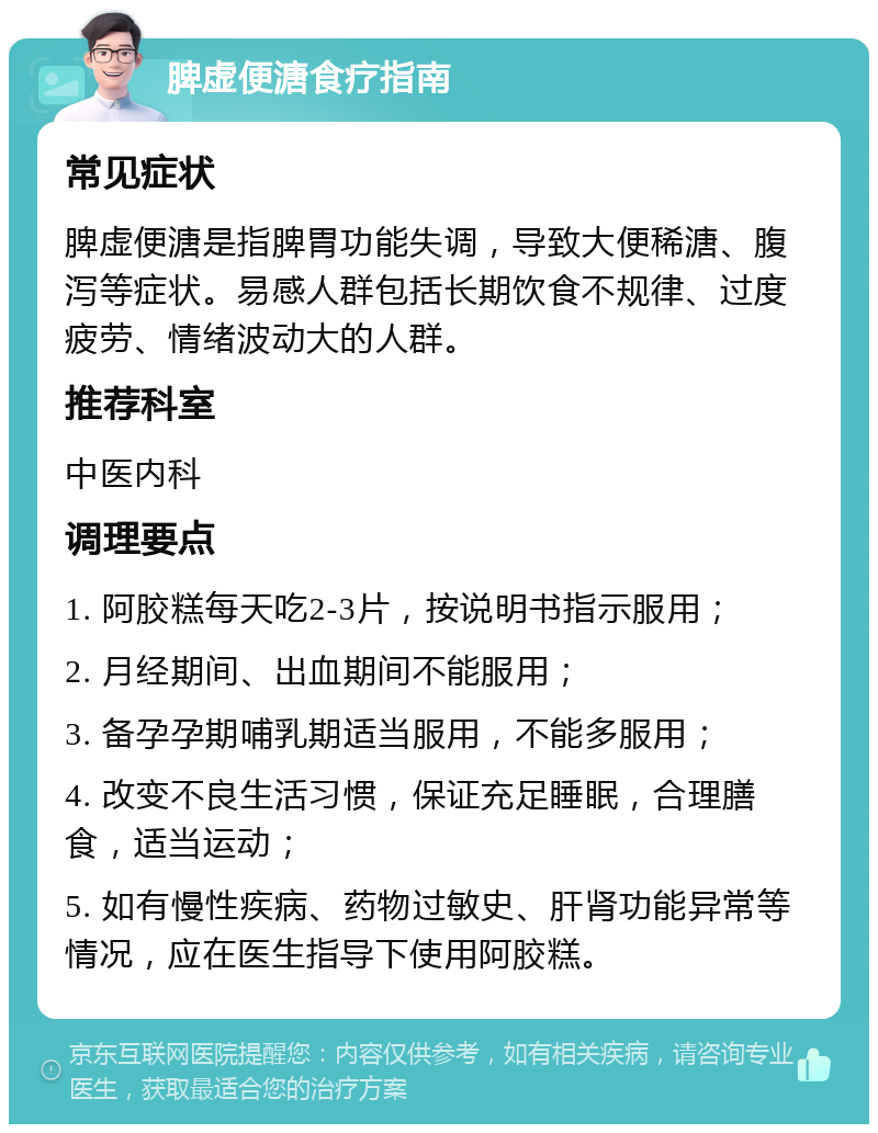 脾虚便溏食疗指南 常见症状 脾虚便溏是指脾胃功能失调，导致大便稀溏、腹泻等症状。易感人群包括长期饮食不规律、过度疲劳、情绪波动大的人群。 推荐科室 中医内科 调理要点 1. 阿胶糕每天吃2-3片，按说明书指示服用； 2. 月经期间、出血期间不能服用； 3. 备孕孕期哺乳期适当服用，不能多服用； 4. 改变不良生活习惯，保证充足睡眠，合理膳食，适当运动； 5. 如有慢性疾病、药物过敏史、肝肾功能异常等情况，应在医生指导下使用阿胶糕。