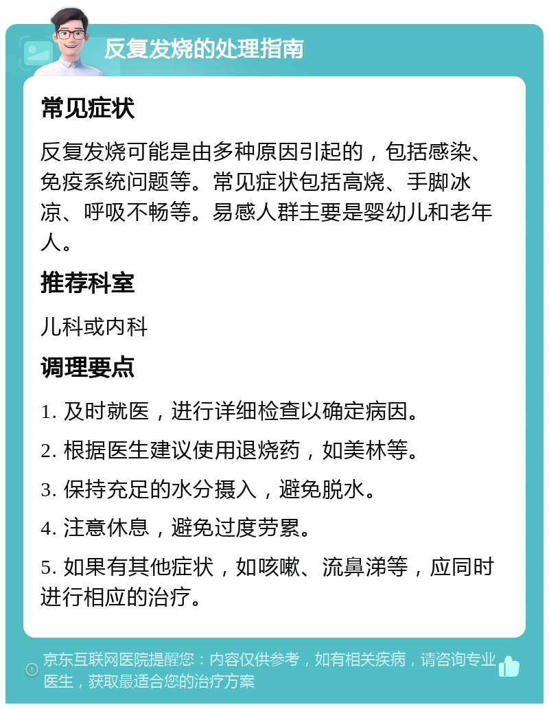 反复发烧的处理指南 常见症状 反复发烧可能是由多种原因引起的，包括感染、免疫系统问题等。常见症状包括高烧、手脚冰凉、呼吸不畅等。易感人群主要是婴幼儿和老年人。 推荐科室 儿科或内科 调理要点 1. 及时就医，进行详细检查以确定病因。 2. 根据医生建议使用退烧药，如美林等。 3. 保持充足的水分摄入，避免脱水。 4. 注意休息，避免过度劳累。 5. 如果有其他症状，如咳嗽、流鼻涕等，应同时进行相应的治疗。