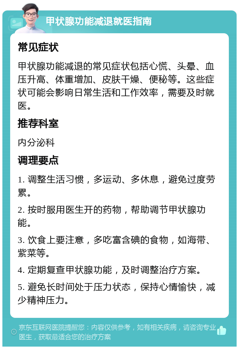 甲状腺功能减退就医指南 常见症状 甲状腺功能减退的常见症状包括心慌、头晕、血压升高、体重增加、皮肤干燥、便秘等。这些症状可能会影响日常生活和工作效率，需要及时就医。 推荐科室 内分泌科 调理要点 1. 调整生活习惯，多运动、多休息，避免过度劳累。 2. 按时服用医生开的药物，帮助调节甲状腺功能。 3. 饮食上要注意，多吃富含碘的食物，如海带、紫菜等。 4. 定期复查甲状腺功能，及时调整治疗方案。 5. 避免长时间处于压力状态，保持心情愉快，减少精神压力。