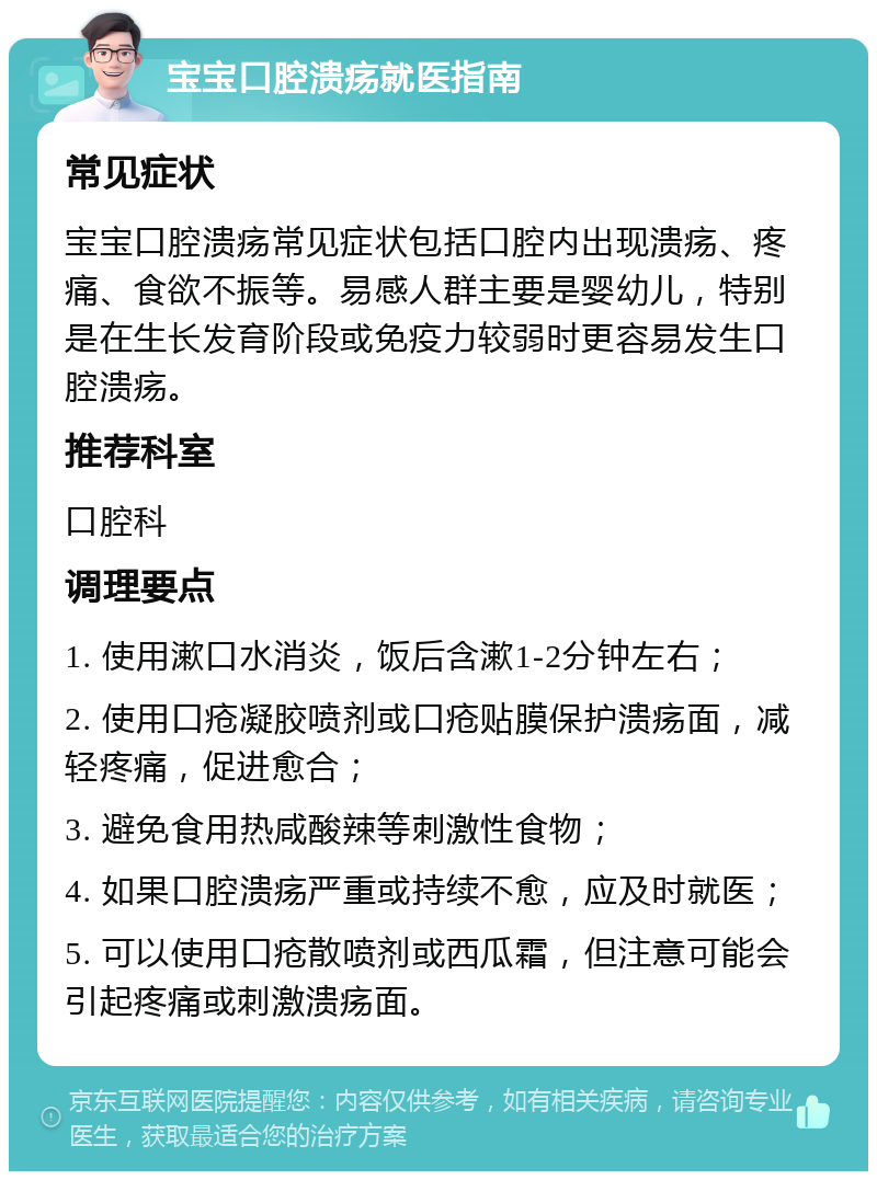 宝宝口腔溃疡就医指南 常见症状 宝宝口腔溃疡常见症状包括口腔内出现溃疡、疼痛、食欲不振等。易感人群主要是婴幼儿，特别是在生长发育阶段或免疫力较弱时更容易发生口腔溃疡。 推荐科室 口腔科 调理要点 1. 使用漱口水消炎，饭后含漱1-2分钟左右； 2. 使用口疮凝胶喷剂或口疮贴膜保护溃疡面，减轻疼痛，促进愈合； 3. 避免食用热咸酸辣等刺激性食物； 4. 如果口腔溃疡严重或持续不愈，应及时就医； 5. 可以使用口疮散喷剂或西瓜霜，但注意可能会引起疼痛或刺激溃疡面。