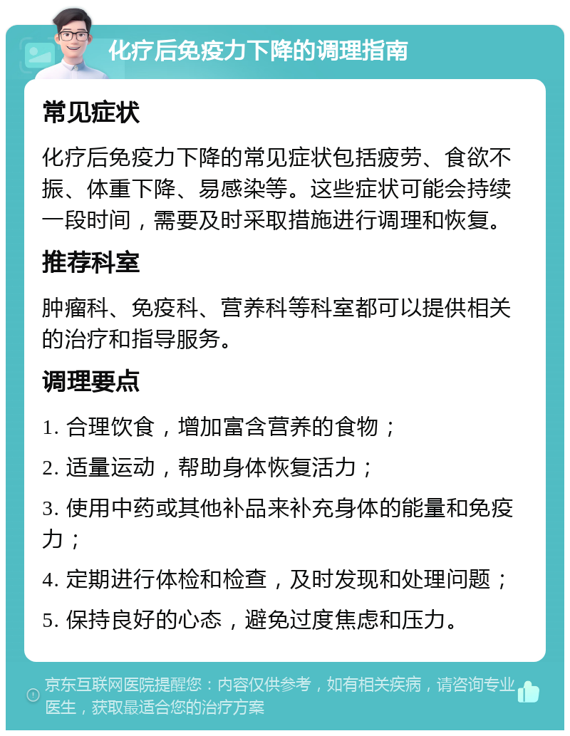 化疗后免疫力下降的调理指南 常见症状 化疗后免疫力下降的常见症状包括疲劳、食欲不振、体重下降、易感染等。这些症状可能会持续一段时间，需要及时采取措施进行调理和恢复。 推荐科室 肿瘤科、免疫科、营养科等科室都可以提供相关的治疗和指导服务。 调理要点 1. 合理饮食，增加富含营养的食物； 2. 适量运动，帮助身体恢复活力； 3. 使用中药或其他补品来补充身体的能量和免疫力； 4. 定期进行体检和检查，及时发现和处理问题； 5. 保持良好的心态，避免过度焦虑和压力。