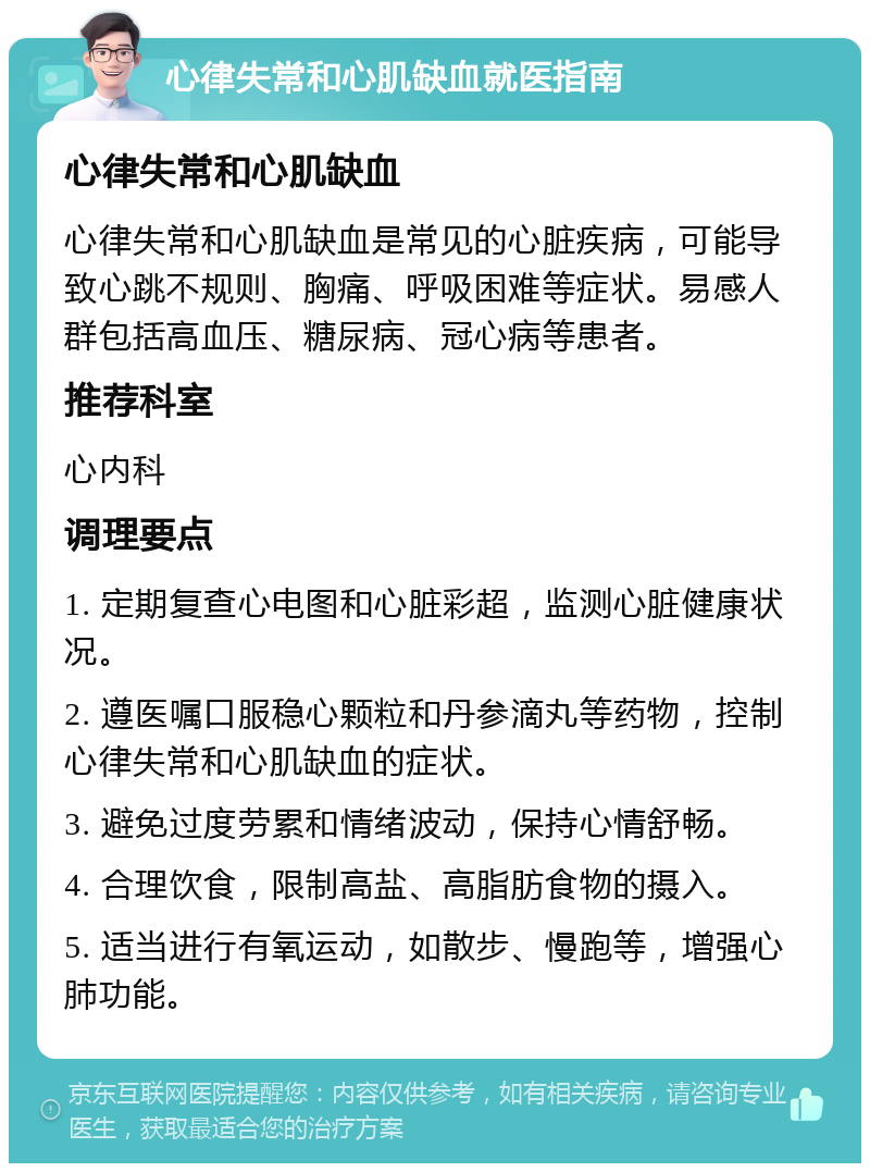 心律失常和心肌缺血就医指南 心律失常和心肌缺血 心律失常和心肌缺血是常见的心脏疾病，可能导致心跳不规则、胸痛、呼吸困难等症状。易感人群包括高血压、糖尿病、冠心病等患者。 推荐科室 心内科 调理要点 1. 定期复查心电图和心脏彩超，监测心脏健康状况。 2. 遵医嘱口服稳心颗粒和丹参滴丸等药物，控制心律失常和心肌缺血的症状。 3. 避免过度劳累和情绪波动，保持心情舒畅。 4. 合理饮食，限制高盐、高脂肪食物的摄入。 5. 适当进行有氧运动，如散步、慢跑等，增强心肺功能。