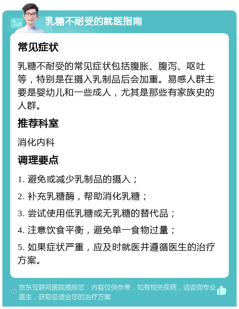 乳糖不耐受的就医指南 常见症状 乳糖不耐受的常见症状包括腹胀、腹泻、呕吐等，特别是在摄入乳制品后会加重。易感人群主要是婴幼儿和一些成人，尤其是那些有家族史的人群。 推荐科室 消化内科 调理要点 1. 避免或减少乳制品的摄入； 2. 补充乳糖酶，帮助消化乳糖； 3. 尝试使用低乳糖或无乳糖的替代品； 4. 注意饮食平衡，避免单一食物过量； 5. 如果症状严重，应及时就医并遵循医生的治疗方案。