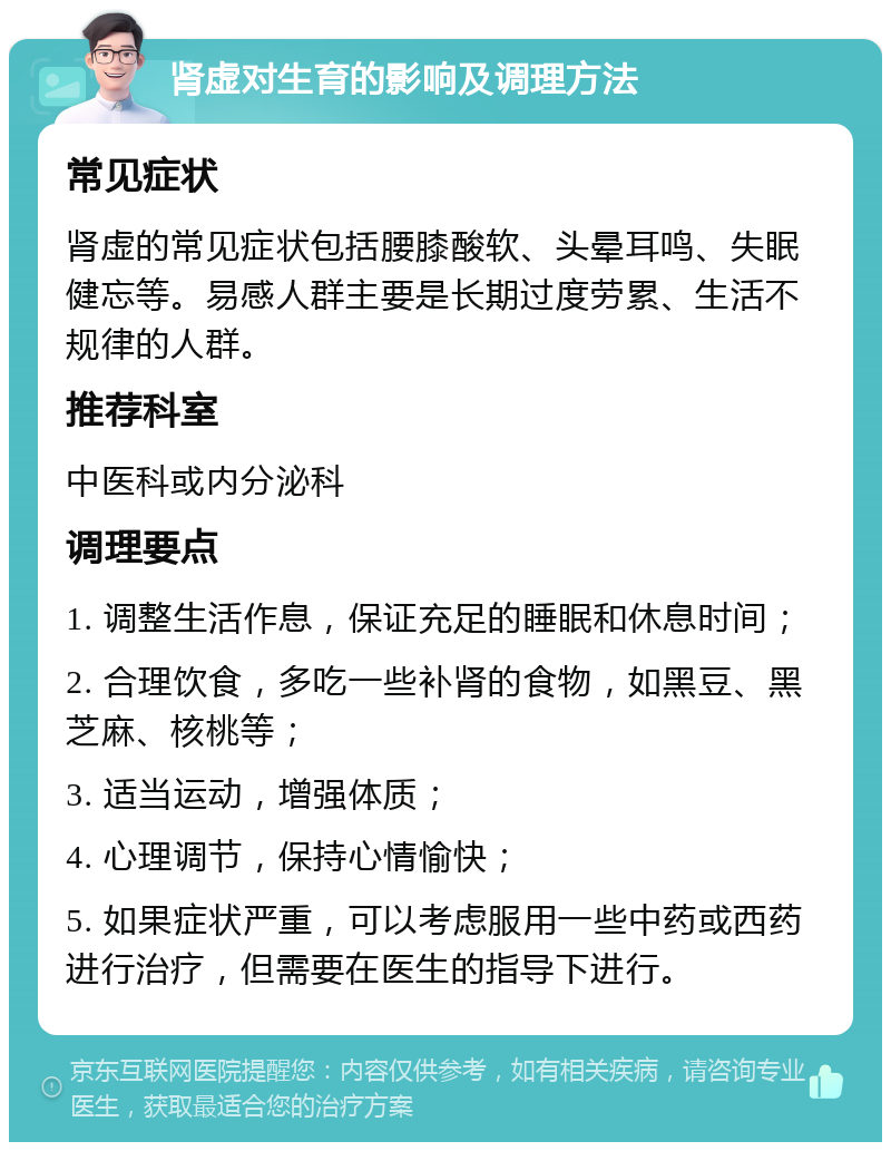 肾虚对生育的影响及调理方法 常见症状 肾虚的常见症状包括腰膝酸软、头晕耳鸣、失眠健忘等。易感人群主要是长期过度劳累、生活不规律的人群。 推荐科室 中医科或内分泌科 调理要点 1. 调整生活作息，保证充足的睡眠和休息时间； 2. 合理饮食，多吃一些补肾的食物，如黑豆、黑芝麻、核桃等； 3. 适当运动，增强体质； 4. 心理调节，保持心情愉快； 5. 如果症状严重，可以考虑服用一些中药或西药进行治疗，但需要在医生的指导下进行。