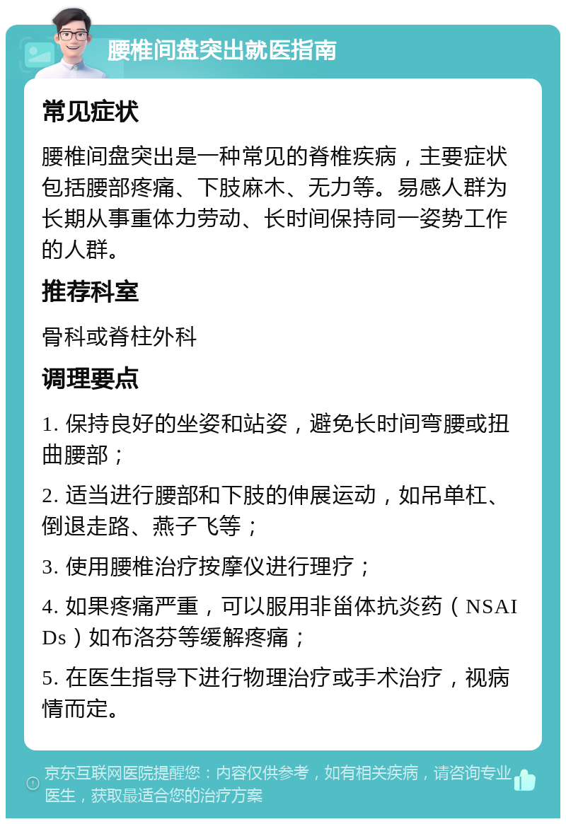 腰椎间盘突出就医指南 常见症状 腰椎间盘突出是一种常见的脊椎疾病，主要症状包括腰部疼痛、下肢麻木、无力等。易感人群为长期从事重体力劳动、长时间保持同一姿势工作的人群。 推荐科室 骨科或脊柱外科 调理要点 1. 保持良好的坐姿和站姿，避免长时间弯腰或扭曲腰部； 2. 适当进行腰部和下肢的伸展运动，如吊单杠、倒退走路、燕子飞等； 3. 使用腰椎治疗按摩仪进行理疗； 4. 如果疼痛严重，可以服用非甾体抗炎药（NSAIDs）如布洛芬等缓解疼痛； 5. 在医生指导下进行物理治疗或手术治疗，视病情而定。