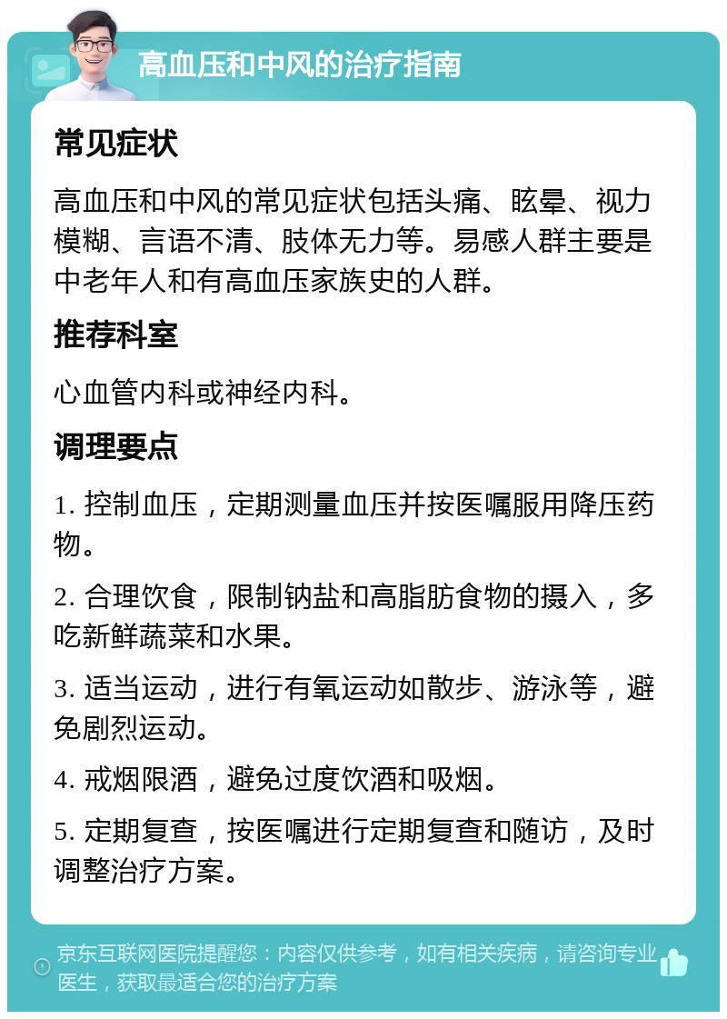 高血压和中风的治疗指南 常见症状 高血压和中风的常见症状包括头痛、眩晕、视力模糊、言语不清、肢体无力等。易感人群主要是中老年人和有高血压家族史的人群。 推荐科室 心血管内科或神经内科。 调理要点 1. 控制血压，定期测量血压并按医嘱服用降压药物。 2. 合理饮食，限制钠盐和高脂肪食物的摄入，多吃新鲜蔬菜和水果。 3. 适当运动，进行有氧运动如散步、游泳等，避免剧烈运动。 4. 戒烟限酒，避免过度饮酒和吸烟。 5. 定期复查，按医嘱进行定期复查和随访，及时调整治疗方案。