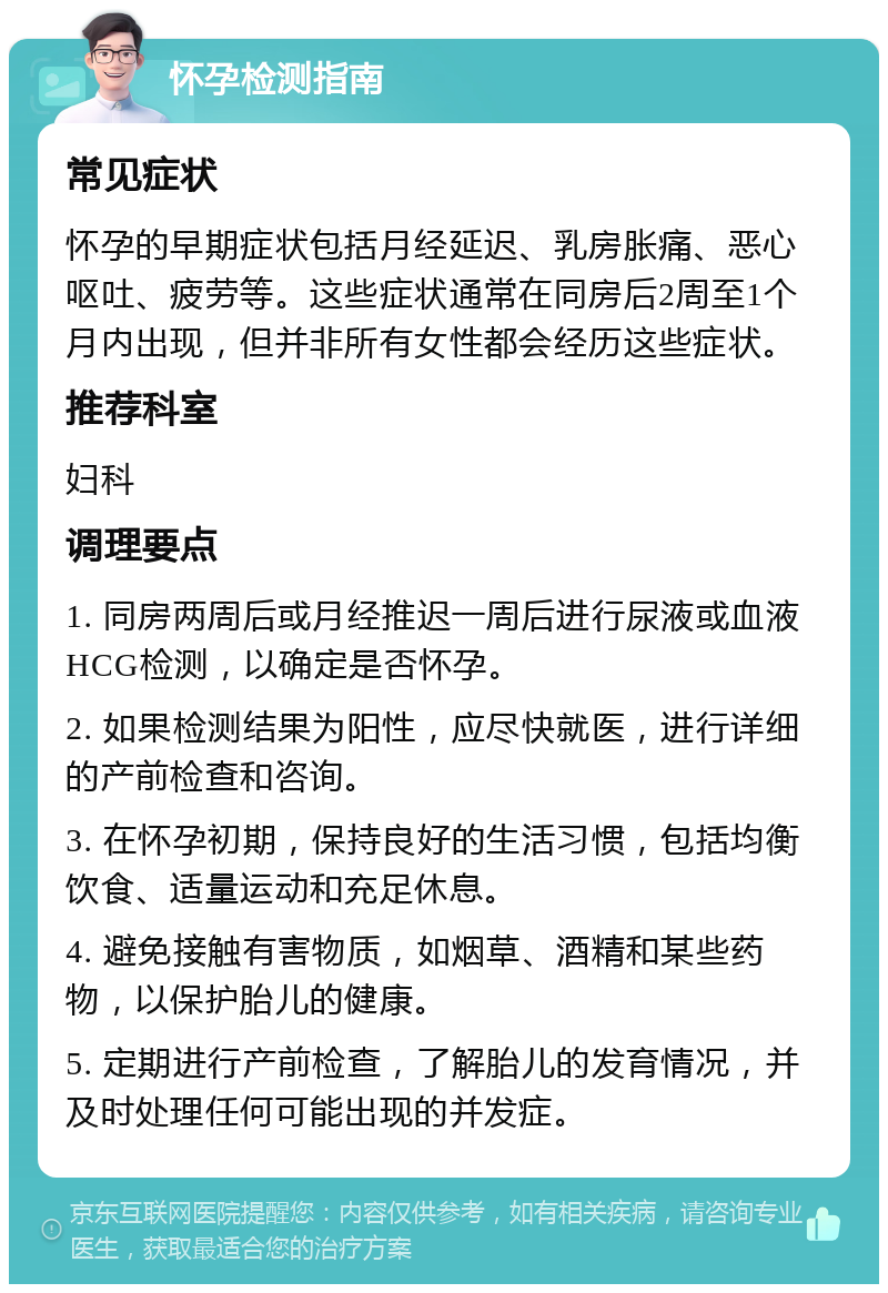 怀孕检测指南 常见症状 怀孕的早期症状包括月经延迟、乳房胀痛、恶心呕吐、疲劳等。这些症状通常在同房后2周至1个月内出现，但并非所有女性都会经历这些症状。 推荐科室 妇科 调理要点 1. 同房两周后或月经推迟一周后进行尿液或血液HCG检测，以确定是否怀孕。 2. 如果检测结果为阳性，应尽快就医，进行详细的产前检查和咨询。 3. 在怀孕初期，保持良好的生活习惯，包括均衡饮食、适量运动和充足休息。 4. 避免接触有害物质，如烟草、酒精和某些药物，以保护胎儿的健康。 5. 定期进行产前检查，了解胎儿的发育情况，并及时处理任何可能出现的并发症。