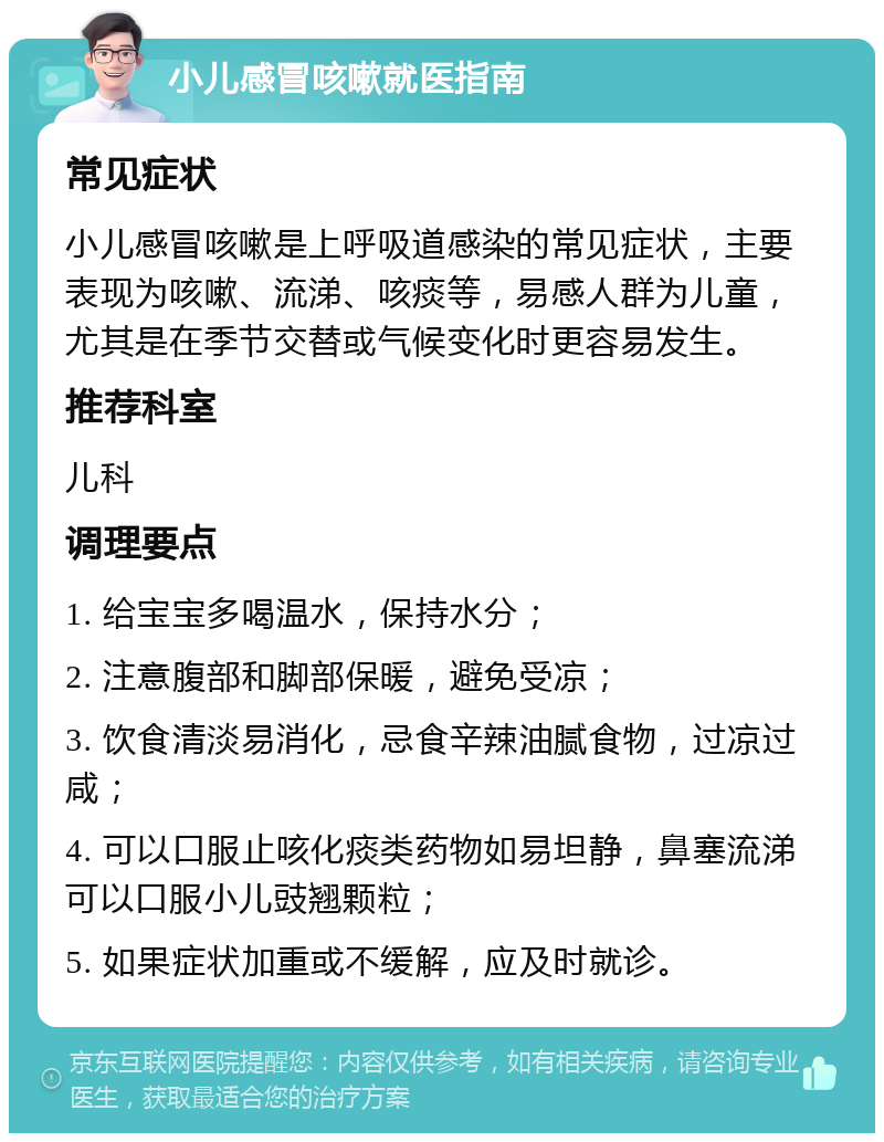 小儿感冒咳嗽就医指南 常见症状 小儿感冒咳嗽是上呼吸道感染的常见症状，主要表现为咳嗽、流涕、咳痰等，易感人群为儿童，尤其是在季节交替或气候变化时更容易发生。 推荐科室 儿科 调理要点 1. 给宝宝多喝温水，保持水分； 2. 注意腹部和脚部保暖，避免受凉； 3. 饮食清淡易消化，忌食辛辣油腻食物，过凉过咸； 4. 可以口服止咳化痰类药物如易坦静，鼻塞流涕可以口服小儿豉翘颗粒； 5. 如果症状加重或不缓解，应及时就诊。