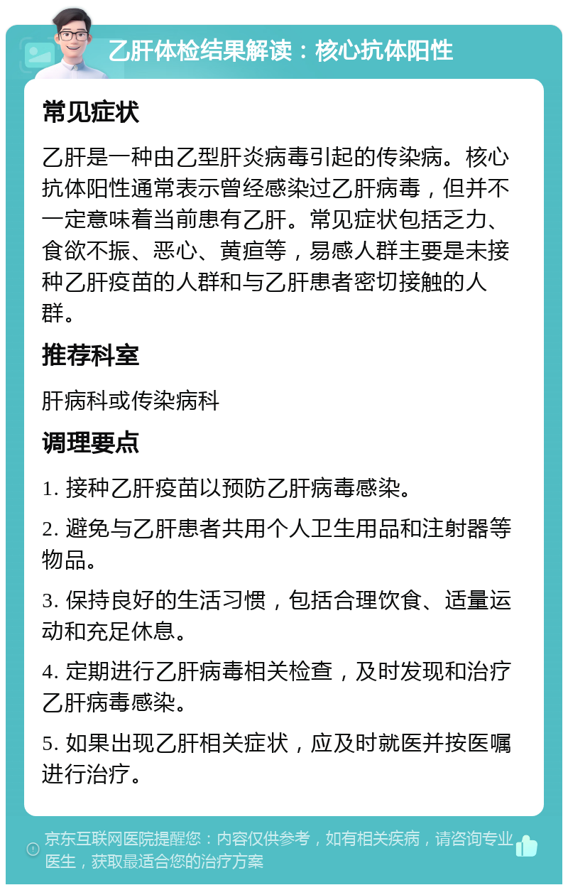 乙肝体检结果解读：核心抗体阳性 常见症状 乙肝是一种由乙型肝炎病毒引起的传染病。核心抗体阳性通常表示曾经感染过乙肝病毒，但并不一定意味着当前患有乙肝。常见症状包括乏力、食欲不振、恶心、黄疸等，易感人群主要是未接种乙肝疫苗的人群和与乙肝患者密切接触的人群。 推荐科室 肝病科或传染病科 调理要点 1. 接种乙肝疫苗以预防乙肝病毒感染。 2. 避免与乙肝患者共用个人卫生用品和注射器等物品。 3. 保持良好的生活习惯，包括合理饮食、适量运动和充足休息。 4. 定期进行乙肝病毒相关检查，及时发现和治疗乙肝病毒感染。 5. 如果出现乙肝相关症状，应及时就医并按医嘱进行治疗。