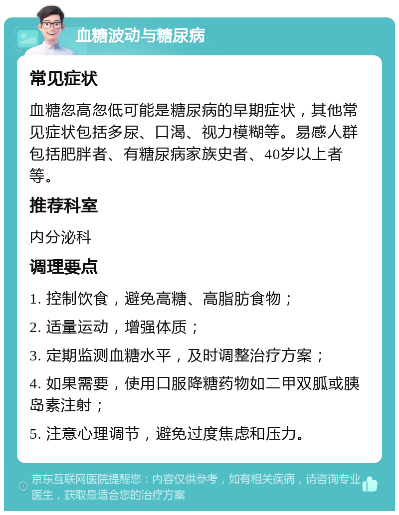 血糖波动与糖尿病 常见症状 血糖忽高忽低可能是糖尿病的早期症状，其他常见症状包括多尿、口渴、视力模糊等。易感人群包括肥胖者、有糖尿病家族史者、40岁以上者等。 推荐科室 内分泌科 调理要点 1. 控制饮食，避免高糖、高脂肪食物； 2. 适量运动，增强体质； 3. 定期监测血糖水平，及时调整治疗方案； 4. 如果需要，使用口服降糖药物如二甲双胍或胰岛素注射； 5. 注意心理调节，避免过度焦虑和压力。