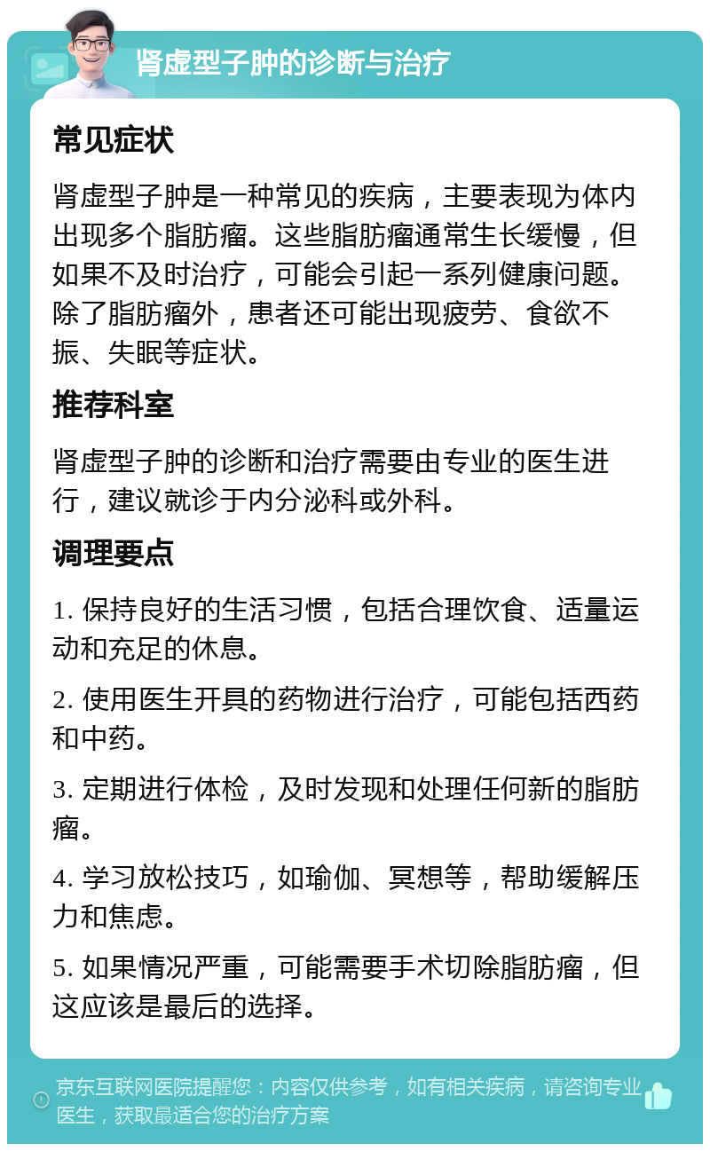 肾虚型子肿的诊断与治疗 常见症状 肾虚型子肿是一种常见的疾病，主要表现为体内出现多个脂肪瘤。这些脂肪瘤通常生长缓慢，但如果不及时治疗，可能会引起一系列健康问题。除了脂肪瘤外，患者还可能出现疲劳、食欲不振、失眠等症状。 推荐科室 肾虚型子肿的诊断和治疗需要由专业的医生进行，建议就诊于内分泌科或外科。 调理要点 1. 保持良好的生活习惯，包括合理饮食、适量运动和充足的休息。 2. 使用医生开具的药物进行治疗，可能包括西药和中药。 3. 定期进行体检，及时发现和处理任何新的脂肪瘤。 4. 学习放松技巧，如瑜伽、冥想等，帮助缓解压力和焦虑。 5. 如果情况严重，可能需要手术切除脂肪瘤，但这应该是最后的选择。