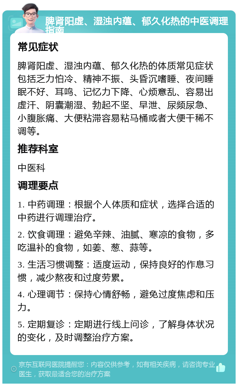 脾肾阳虚、湿浊内蕴、郁久化热的中医调理指南 常见症状 脾肾阳虚、湿浊内蕴、郁久化热的体质常见症状包括乏力怕冷、精神不振、头昏沉嗜睡、夜间睡眠不好、耳鸣、记忆力下降、心烦意乱、容易出虚汗、阴囊潮湿、勃起不坚、早泄、尿频尿急、小腹胀痛、大便粘滞容易粘马桶或者大便干稀不调等。 推荐科室 中医科 调理要点 1. 中药调理：根据个人体质和症状，选择合适的中药进行调理治疗。 2. 饮食调理：避免辛辣、油腻、寒凉的食物，多吃温补的食物，如姜、葱、蒜等。 3. 生活习惯调整：适度运动，保持良好的作息习惯，减少熬夜和过度劳累。 4. 心理调节：保持心情舒畅，避免过度焦虑和压力。 5. 定期复诊：定期进行线上问诊，了解身体状况的变化，及时调整治疗方案。